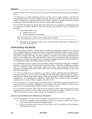 Appendix H 
operational limits. These limits must allow for mission accomplishment and the protection of deployed 
forces. 
H-13. Restrictions on combat operations and the use of force must be clearly explained in the RUF and 
understood and obeyed at all levels. Soldiers must study and train in the RUF and discuss them for their 
mission. If Soldiers do not understand the RUF, their actions (no matter how minor) may have far-reaching 
repercussions, because friendly and enemy media can rapidly exploit any incident. 
H-14. The RUF must address the specific distinctions between the various categories of I/R populations and 
the instruments of control available for each. The following issues should be used in developing these 
guidelines: 
z Under what conditions will— 
„ Deadly force be used? 
„ Nonlethal technology be employed? 
Note. The employment of NLWs must be clearly stated in the ROE. 
z What will be the required warnings, if any, before nonlethal or lethal force is employed? (See 
AR 190-8 and AR 190-14.) 
NONLETHAL WEAPONS 
H-15. When drafting the RUF, it must be clearly articulated and understood that NLWs are an additional 
means of employing force for the particular purpose of limiting the probability of death or serious injury to 
noncombatants or belligerents. However, the use of deadly force must always remain an inherent right of 
individuals in instances when they, their fellow Soldiers, or personnel in their charge are threatened with 
death or serious bodily harm. NLWs add flexibility to the control of disturbances within the facility by 
providing an environment where guard forces can permissively engage threatening targets with limited risk 
of noncombatant casualties and collateral damage. (See FM 3-22.40.) 
H-16. DOD defines NLWs as weapons that are explicitly designed and primarily employed to incapacitate 
personnel or material while minimizing fatalities, permanent injury to personnel, and damage to property 
and the environment. Unlike conventional weapons that destroy targets principally through blast, 
penetration, and fragmentation, NLWs employ means other than gross physical destruction to prevent the 
target from functioning. 
H-17. The use of lethal force in self-defense or the defense of others, employed under the standing RUF, 
will never be denied. At no time will forces be deployed without the ability to defend themselves against a 
lethal threat nor will they forgo normal training, arming, and equipping for combat. Nonlethal options are a 
complement to, not a replacement for, lethal force. NLWs offer a way to expand the range of graduated 
responses across a variety of military operations. (See FM 3-22.40.) 
H-18. The decision to use NLWs against individuals during a confrontation should be delegated to the 
lowest possible level, preferably to the platoon or squad. However, this requires that all personnel, not just 
leaders, have a clear understanding of the RUF and the commander’s intent. 
H-19. Commanders and public affairs officers must be prepared to address media questions and concerns 
regarding the use and role of NLWs. They must make it clear that the presence of NLWs in no way 
indicates abandoning the option to employ deadly force in appropriate circumstances. 
ADVANTAGES OF EMPLOYING NONLETHAL WEAPONS 
H-20. The employment of NLWs provides a commander with alternatives to resolve a situation. They— 
z Provide the commander with the flexibility to influence the situation favorably with a reduced 
risk of noncombatant fatalities and collateral damage. 
z Can be more humane and consistent with the political and social implications of humanitarian 
and peacekeeping missions. 
H-4 FM 3-39.40 12 February 2010 
 