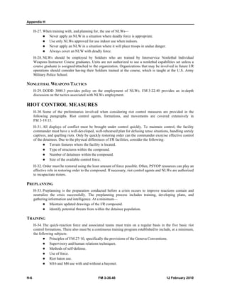 Appendix H 
H-27. When training with, and planning for, the use of NLWs— 
z Never apply an NLW in a situation where deadly force is appropriate. 
z Use only NLWs approved for use indoor use when indoors. 
z Never apply an NLW in a situation where it will place troops in undue danger. 
z Always cover an NLW with deadly force. 
H-28. NLWs should be employed by Soldiers who are trained by Interservice Nonlethal Individual 
Weapons Instructor Course graduates. Units are not authorized to use a nonlethal capabilities set unless a 
course graduate is assigned/attached to the organization. Organizations that may be involved in future I/R 
operations should consider having their Soldiers trained at the course, which is taught at the U.S. Army 
Military Police School. 
NONLETHAL WEAPONS TACTICS 
H-29. DODD 3000.3 provides policy on the employment of NLWs. FM 3-22.40 provides an in-depth 
discussion on the tactics associated with NLWs employment. 
RIOT CONTROL MEASURES 
H-30. Some of the preliminaries involved when considering riot control measures are provided in the 
following paragraphs. Riot control agents, formations, and movements are covered extensively in 
FM 3-19.15. 
H-31. All displays of conflict must be brought under control quickly. To maintain control, the facility 
commander must have a well-developed, well-rehearsed plan for defusing tense situations, handling unruly 
captives, and quelling riots. Only by quickly restoring order can the commander exercise effective control 
of the detainees. Due to the physical differences of I/R facilities, consider the following: 
z Terrain features where the facility is located. 
z Type of structures within the compound. 
z Number of detainees within the compound. 
z Size of the available control force. 
H-32. Order must be restored using the least amount of force possible. Often, PSYOP resources can play an 
effective role in restoring order to the compound. If necessary, riot control agents and NLWs are authorized 
to incapacitate rioters. 
PREPLANNING 
H-33. Preplanning is the preparation conducted before a crisis occurs to improve reactions contain and 
neutralize the crisis successfully. The preplanning process includes training, developing plans, and 
gathering information and intelligence. At a minimum— 
z Maintain updated drawings of the I/R compound. 
z Identify potential threats from within the detainee population. 
TRAINING 
H-34. The quick-reaction force and associated teams must train on a regular basis in the five basic riot 
control formations. There also must be a continuous training program established to include, at a minimum, 
the following subjects: 
z Principles of FM 27-10, specifically the provisions of the Geneva Conventions. 
z Supervisory and human relations techniques. 
z Methods of self-defense. 
z Use of force. 
z Riot baton use. 
z M16 and M4 use with and without a bayonet. 
H-6 FM 3-39.40 12 February 2010 
 