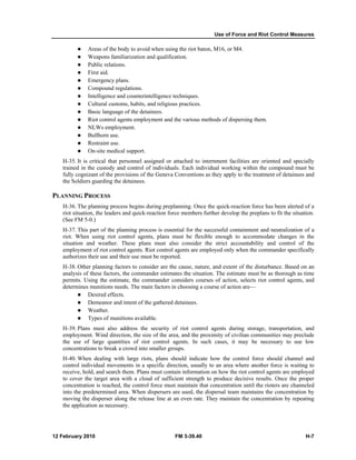 Use of Force and Riot Control Measures 
z Areas of the body to avoid when using the riot baton, M16, or M4. 
z Weapons familiarization and qualification. 
z Public relations. 
z First aid. 
z Emergency plans. 
z Compound regulations. 
z Intelligence and counterintelligence techniques. 
z Cultural customs, habits, and religious practices. 
z Basic language of the detainees. 
z Riot control agents employment and the various methods of dispersing them. 
z NLWs employment. 
z Bullhorn use. 
z Restraint use. 
z On-site medical support. 
H-35. It is critical that personnel assigned or attached to internment facilities are oriented and specially 
trained in the custody and control of individuals. Each individual working within the compound must be 
fully cognizant of the provisions of the Geneva Conventions as they apply to the treatment of detainees and 
the Soldiers guarding the detainees. 
PLANNING PROCESS 
H-36. The planning process begins during preplanning. Once the quick-reaction force has been alerted of a 
riot situation, the leaders and quick-reaction force members further develop the preplans to fit the situation. 
(See FM 5-0.) 
H-37. This part of the planning process is essential for the successful containment and neutralization of a 
riot. When using riot control agents, plans must be flexible enough to accommodate changes in the 
situation and weather. These plans must also consider the strict accountability and control of the 
employment of riot control agents. Riot control agents are employed only when the commander specifically 
authorizes their use and their use must be reported. 
H-38. Other planning factors to consider are the cause, nature, and extent of the disturbance. Based on an 
analysis of these factors, the commander estimates the situation. The estimate must be as thorough as time 
permits. Using the estimate, the commander considers courses of action, selects riot control agents, and 
determines munitions needs. The main factors in choosing a course of action are— 
z Desired effects. 
z Demeanor and intent of the gathered detainees. 
z Weather. 
z Types of munitions available. 
H-39. Plans must also address the security of riot control agents during storage, transportation, and 
employment. Wind direction, the size of the area, and the proximity of civilian communities may preclude 
the use of large quantities of riot control agents. In such cases, it may be necessary to use low 
concentrations to break a crowd into smaller groups. 
H-40. When dealing with large riots, plans should indicate how the control force should channel and 
control individual movements in a specific direction, usually to an area where another force is waiting to 
receive, hold, and search them. Plans must contain information on how the riot control agents are employed 
to cover the target area with a cloud of sufficient strength to produce decisive results. Once the proper 
concentration is reached, the control force must maintain that concentration until the rioters are channeled 
into the predetermined area. When dispersers are used, the dispersal team maintains the concentration by 
moving the disperser along the release line at an even rate. They maintain the concentration by repeating 
the application as necessary. 
12 February 2010 FM 3-39.40 H-7 
 