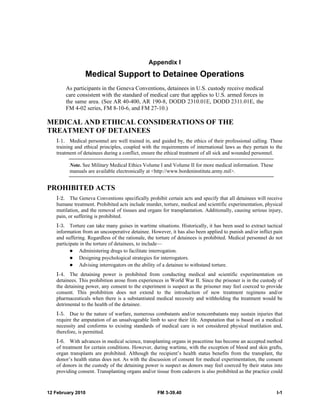 Appendix I 
Medical Support to Detainee Operations 
As participants in the Geneva Conventions, detainees in U.S. custody receive medical 
care consistent with the standard of medical care that applies to U.S. armed forces in 
the same area. (See AR 40-400, AR 190-8, DODD 2310.01E, DODD 2311.01E, the 
FM 4-02 series, FM 8-10-6, and FM 27-10.) 
MEDICAL AND ETHICAL CONSIDERATIONS OF THE 
TREATMENT OF DETAINEES 
I-1. Medical personnel are well trained in, and guided by, the ethics of their professional calling. These 
training and ethical principles, coupled with the requirements of international laws as they pertain to the 
treatment of detainees during a conflict, ensure the ethical treatment of all sick and wounded personnel. 
Note. See Military Medical Ethics Volume I and Volume II for more medical information. These 
manuals are available electronically at <http://www.bordeninstitute.army.mil>. 
PROHIBITED ACTS 
I-2. The Geneva Conventions specifically prohibit certain acts and specify that all detainees will receive 
humane treatment. Prohibited acts include murder, torture, medical and scientific experimentation, physical 
mutilation, and the removal of tissues and organs for transplantation. Additionally, causing serious injury, 
pain, or suffering is prohibited. 
I-3. Torture can take many guises in wartime situations. Historically, it has been used to extract tactical 
information from an uncooperative detainee. However, it has also been applied to punish and/or inflict pain 
and suffering. Regardless of the rationale, the torture of detainees is prohibited. Medical personnel do not 
participate in the torture of detainees, to include— 
z Administering drugs to facilitate interrogation. 
z Designing psychological strategies for interrogators. 
z Advising interrogators on the ability of a detainee to withstand torture. 
I-4. The detaining power is prohibited from conducting medical and scientific experimentation on 
detainees. This prohibition arose from experiences in World War II. Since the prisoner is in the custody of 
the detaining power, any consent to the experiment is suspect as the prisoner may feel coerced to provide 
consent. This prohibition does not extend to the introduction of new treatment regimens and/or 
pharmaceuticals when there is a substantiated medical necessity and withholding the treatment would be 
detrimental to the health of the detainee. 
I-5. Due to the nature of warfare, numerous combatants and/or noncombatants may sustain injuries that 
require the amputation of an unsalvageable limb to save their life. Amputation that is based on a medical 
necessity and conforms to existing standards of medical care is not considered physical mutilation and, 
therefore, is permitted. 
I-6. With advances in medical science, transplanting organs in peacetime has become an accepted method 
of treatment for certain conditions. However, during wartime, with the exception of blood and skin grafts, 
organ transplants are prohibited. Although the recipient’s health status benefits from the transplant, the 
donor’s health status does not. As with the discussion of consent for medical experimentation, the consent 
of donors in the custody of the detaining power is suspect as donors may feel coerced by their status into 
providing consent. Transplanting organs and/or tissue from cadavers is also prohibited as the practice could 
12 February 2010 FM 3-39.40 I-1 
 