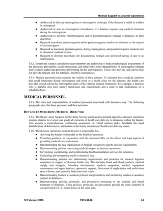 Medical Support to Detainee Operations 
z Authorized to halt any interrogation or interrogation technique if the detainee’s health or welfare 
is endangered. 
z Authorized to stop an interrogation immediately if a detainee requires any medical treatment 
during the interrogation. 
z Authorized to perform preinterrogation and/or postinterrogation medical evaluations at their 
discretion. 
z Required to perform preinterrogation and/or postinterrogation medical evaluations on the request 
of an interrogator. 
z Required to document preinterrogation, during interrogation, and postinterrogation medical care 
in detainees’ medical records. 
z Required to develop procedures for documenting medical care delivered during or due to an 
interrogation. 
I-12. Behavioral science consultation team members are authorized to make psychological assessments of 
the character, personality, social interactions, and other behavioral characteristics of interrogation subjects 
and to advise authorized personnel performing lawful interrogations. Those who provide such advice may 
not provide medical care for detainees, except in emergencies. 
I-13. Medical personnel must consider the welfare of their patients. If a detainee has a medical condition 
that could deteriorate during interrogation and result in a health crisis for the detainee, the health care 
provider should inform the interrogation team of the existing medical limitations. For example, a detainee 
who is diabetic may have dietary restrictions and requirements and a need to take medications on a 
scheduled basis. 
MEDICAL PERSONNEL 
I-14. The roles and responsibilities of medical personnel associated with detainees vary. The following 
paragraphs describe those personnel and their activities. 
DETAINEE OPERATIONS MEDICAL DIRECTOR 
I-15. The theater Army Surgeon for the Army Service component command appoints a detainee operations 
medical director to oversee and guide all elements of health care delivery to detainees within the theater. 
This ensures a comprehensive, continuous assessment of critical mission tasks; facilitates the rapid 
identification of deficiencies; and enhances the timely resolution of health care delivery issues. 
I-16. The detainee operations medical director is responsible for— 
z Advising the theater commander on the health of detainees. 
z Providing guidance, in conjunction with the command SJA, on the ethical and legal aspects of 
providing medical care to detainees. 
z Recommending the task organization of medical resources to satisfy mission requirements. 
z Recommending policies concerning medical support to detainee operations. 
z Developing, coordinating, and synchronizing health consultation services for detainees. 
z Evaluating and interpreting medical statistical data. 
z Recommending policies and determining requirements and priorities for medical logistics 
operations in support of detainee health care. This includes blood and blood products, medical 
supply and resupply, formulary development, medical equipment, medical equipment 
maintenance and repair services, optometric support, fabrication of single-vision and multivision 
optical lenses, and spectacle fabrication and repair. 
z Recommending medical evacuation policies and procedures and monitoring medical evacuation 
support to detainees. 
z Recommending policies, protocols, and procedures pertaining to the medical and dental 
treatment of detainees. These policies, protocols, and procedures provide the same standard of 
care provided to U.S. armed forces in the same area. 
12 February 2010 FM 3-39.40 I-3 
 