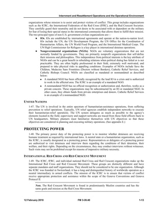 Internment and Resettlement Operations and the Operational Environment 
organizations whose mission is to assist and protect victims of conflict. This group includes organizations 
such as the ICRC, the International Federation of the Red Cross (IFRC), and the Red Crescent Societies. 
They carefully guard their neutrality and do not desire to be associated with or dependent on the military 
for fear of losing their special status in the international community that allows them to fulfill their mission. 
The two principal types of non-U.S. government civilian organizations are— 
z IOs. IOs are established by international agreements and operate at the nation-to-nation level. 
IOs include the UN, the UN Development Program, the UN Office for the Coordination of 
Humanitarian Affairs, the UN World Food Program, and the International Medical Corps. The 
UN High Commissioner for Refugees is a key player in international detainee operations. 
z Nongovernmental organizations (NGOs). NGOs are voluntary organizations that are not 
normally funded by governments. They are primarily nonprofit organizations that self-define 
their missions and philosophies. This independence from political interests is the key attribute of 
NGOs and can be a great benefit in rebuilding relations when political dialog has failed or is not 
practicable. They are often highly professional in their field, extremely well motivated, and 
prepared to take physical risks in appalling conditions. Examples of NGOs include Save the 
Children, Medecins Sans Frontières (Doctors without Borders), Catholic Relief Services, and 
Catholic Bishops Council. NGOs are classified as mandated or nonmandated as described 
below: 
„ A mandated NGO has been officially recognized by the lead IO in a crisis and is authorized 
to work in the affected area. The ICRC is an example of a mandated NGO. 
„ A nonmandated NGO has no official recognition or authorization and, therefore, works as a 
private concern. These organizations may be subcontracted by an IO or mandated NGO. In 
other cases, they obtain funds from private enterprises and donors. Catholic Relief Services 
is an example of a nonmandated NGO. 
UNITED NATIONS 
1-47. The UN is involved in the entire spectrum of humanitarian-assistance operations, from suffering 
prevention to relief operations. Typically, UN relief agencies establish independent networks to execute 
their humanitarian-relief operations. The UN system delegates as much as possible to the agency’s 
elements located in the field; supervisory and support networks are traced from those field officers back to 
UN headquarters. Military planners must familiarize themselves with UN objectives so that these 
objectives are considered in planning and executing military operations. (See appendix E.) 
PROTECTING POWER 
1-48. The primary power duty of the protecting power is to monitor whether detainees are receiving 
humane treatment as required by international laws. A neutral state or a humanitarian organization, such as 
the ICRC, is usually designated as a protecting power. Representatives or delegates of a protecting power 
are authorized to visit detainees and interview them regarding the conditions of their detention, their 
welfare, and their rights. Depending on the circumstances, they may conduct interviews without witnesses. 
Such visits may not be prohibited except for reasons of imperative military necessity. 
INTERNATIONAL RED CROSS AND RED CRESCENT MOVEMENT 
1-49. The ICRC, IFRC, and individual national Red Cross and Red Crescent organizations make up the 
International Red Cross and Red Crescent Movement. These groups are distinctly different and have 
separate mandates and staff organizations. They should not be considered to be one organization. Although 
the ICRC was founded in Switzerland, it has a long and distinguished history of worldwide operation as a 
neutral intermediary in armed conflicts. The mission of the ICRC is to ensure that victims of conflict 
receive appropriate protection and assistance within the scope of the Geneva Conventions and Geneva 
Protocol II. 
Note. The Red Crescent Movement is found in predominately Muslim countries and has the 
same goals and mission as the Red Cross Movement. 
12 February 2010 FM 3-39.40 1-13 
 