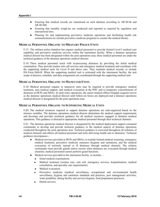 Appendix I 
z Ensuring that medical records are maintained on each detainee according to AR 40-66 and 
AR 40-400. 
z Ensuring that monthly weigh-ins are conducted and reported as required by regulation and 
international laws. 
z Planning for and implementing preventive medicine operations and facilitating health risk 
communications (to include preventive medicine programs to counter the medical threat). 
MEDICAL PERSONNEL ORGANIC TO MILITARY POLICE UNITS 
I-17. The military police battalion has organic medical personnel to provide limited Level I medical care 
capability and preventive medicine services within the internment facility. When a detainee operations 
medical director has been designated within the joint operations area, these medical personnel are under the 
technical guidance of the detainee operations medical director. 
I-18. These medical personnel assist with in-processing detainees by providing the initial medical 
examination. They provide routine sick call services and emergency medical treatment and coordinate with 
the supporting medical units for Level II and above care. They maintain medical records, to include 
DA Form 2664-R. When the supporting medical unit is colocated with the internment facility, the unit 
scope of practice, schedule, and duty assignments are coordinated through the supporting medical unit. 
MEDICAL PERSONNEL ORGANIC TO MANEUVER UNITS 
I-19. Medical personnel organic to maneuver units may be required to provide emergency medical 
treatment, area medical support, and medical evacuation at the POC and to temporary concentrations of 
detainees at DCPs and DHAs. In early-entry operations, the senior medical officer (brigade surgeon) serves 
as the detainee operations medical director until follow-on forces are deployed and a detainee operations 
medical director is designated for the joint operations area. 
MEDICAL PERSONNEL ORGANIC TO SUPPORTING MEDICAL UNITS 
I-20. The medical resources required to support detainee operations are task-organized based on the 
mission variables. The detainee operations medical director determines the medical support requirements 
and develops and provides technical guidance for all medical resources engaged in detainee medical 
operations. This guidance is directed to appropriate medical personnel through their technical channels. 
I-21. The detainee operations medical director is designated by the medical deployment support command 
commander to develop and provide technical guidance or the medical aspects of detainee operations 
conducted throughout the joint operations area. Technical guidance is exercised throughout all echelons of 
medical channels and affects all medical personnel and units delivering health care to detainees. Technical 
guidance encompasses— 
z Medical services provided at DCPs and DHAs, to include limited medical screening, emergency 
medical treatment, preventive medicine measures (hygiene and sanitation), and the medical 
evacuation of seriously injured or ill detainees through medical channels. The echelon 
commander must provide guards and/or escorts when detainees are evacuated through medical 
channels; medical personnel cannot perform guard functions. 
z Medical services provided in the internment facility, to include— 
„ Initial medical examinations. 
„ Medical treatment (routine care, sick call, emergency services, hospitalization, medical 
consultation, and specialty care requirements). 
„ Medical evacuation. 
„ Preventive medicine (medical surveillance, occupational and environmental health 
surveillance, hygiene and sanitation standards and practices, pest management activities, 
water potability, dining facility and services hygiene, food preparation practices). 
„ Dental services. 
I-4 FM 3-39.40 12 February 2010 
 