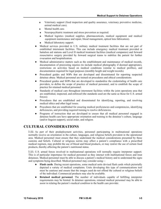 Medical Support to Detainee Operations 
„ Veterinary support (food inspection and quality assurance, veterinary preventive medicine, 
animal medical care). 
„ Mental health care. 
„ Neuropsychiatric treatment and stress prevention as required. 
„ Medical logistics (medical supplies, pharmaceuticals, medical equipment and medical 
equipment maintenance and repair, blood management, optical lens fabrication). 
„ Medical laboratory support. 
z Medical services provided in U.S. military medical treatment facilities that are not part of 
established internment facilities. This can include emergency medical treatment provided at 
battalion aid stations and Level II medical treatment facilities (medical companies) and forward 
resuscitative surgery provided by forward surgical teams to stabilize the patient for further 
evacuation and hospitalization. 
z Medical administrative matters such as the establishment and maintenance of medical records, 
documentation of preexisting injuries (to include medical photography if deemed appropriate), 
restrictions on activities based on medical conditions (similar to medical profiles), and 
documentation required for legal purposes (monthly height and weight records). 
z Procedural guides and SOPs that are developed and disseminated for reporting suspected 
detainee abuse. Medical personnel are trained on procedures and ethical considerations. 
z Procedural guides and SOPs that are developed to standardize the credentialing of health care 
providers, to define the scope of practice of medical personnel, and to establish the scope of 
practice for retained medical personnel. 
z Standards of medical care throughout internment facilities within the joint operations area that 
are established, inspected, and enforced (the standards used are the same as those for U.S. armed 
forces). 
z Procedures that are established and disseminated for identifying, reporting, and resolving 
medical ethics and other legal issues. 
z Procedures that are established for ensuring medical proficiencies and competencies, identifying 
deficiencies, and providing required training to resolve deficiencies. 
z Programs of instruction that are developed to ensure that all medical personnel engaged in 
detainee health care have appropriate orientation and training in the detainee’s culture, language 
(and/or linguist support), social order, and religion. 
CULTURAL CONSIDERATIONS 
I-22. As part of their predeployment activities, personnel participating in multinational operations 
normally receive an orientation in the culture, languages, and religious beliefs prevalent in the operational 
area. Medical personnel must ensure that they understand the medical considerations presented by these 
customs and beliefs. Cultural or religious norms may affect a patient’s compliance with a prescribed 
medical regimen, may prohibit the use of blood and blood products, or may restrict the use of certain food 
products, thereby affecting the patient’s nutritional status. 
I-23. U.S. armed forces involved in multinational operations will normally require interpreter support. 
This is of particular importance for medical personnel as they interact with multinational forces and treat 
detainees. Medical personnel must be able to discuss a patient’s medical history and to understand the signs 
and symptoms being described. Medical personnel may consider using— 
z Flash cards. During recent operations, some medical units devised flash cards which pictorially 
depicted a variety of medical complaints. Units developing this type of communications tool 
must be cautious and ensure that the images used do not offend the cultural or religious beliefs 
of the individual. Commercial products may also be available. 
z Retained medical personnel. The number of individuals capable of fulfilling interpreter 
requirements may be limited. In detainee operations, retained medical personnel may be able to 
assist in relating the patient’s medical condition to the health care provider. 
12 February 2010 FM 3-39.40 I-5 
 