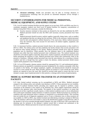 Appendix I 
z Advanced technology. Health care providers may be able to leverage advances in 
communications technology that can provide an automated interpreter service through a 
handheld device. 
SECURITY CONSIDERATIONS FOR MEDICAL PERSONNEL, 
MEDICAL EQUIPMENT, AND SUPPLY ITEMS 
I-24. Level II medical treatment facilities provide support on an area basis. DCPs and DHAs may have to 
coordinate emergency medical care from Level II medical facilities for temporary concentrations of 
detainees being held. If this is necessary, consider the following: 
z Security measures instituted at these points are dictated by the unit that established the DCP. 
Medical personnel should not enter the DHA until necessary security precautions have been 
taken. 
z Medical personnel should inventory medical supplies (especially sharps items, such as needles) 
and equipment that they are taking into the enclosure. While in the enclosure, medical personnel 
must be alert and prepared to defend themselves if the need arises. Before medical personnel 
leave the enclosure, they must account for and remove all medical supplies, equipment, and 
medical waste. 
I-25. At internment facilities, medical personnel should observe the same precautions as they would at a 
DCP or a DHA. The military police unit that establishes the facility dictates what security procedures will 
be observed when treating detainees at the facility. Medical personnel should never enter the general 
population area by themselves. When possible, have the detainees taken to the established medical 
treatment area rather than have medical personnel enter confinement areas. The medical treatment area 
should have all medical supplies (especially sharp items), medical equipment, and pharmaceuticals secured 
before permitting the detainees to enter. Medical personnel must remain alert continuously while in the 
presence of detainees. Although medical personnel may treat the same detainee for a recurring or chronic 
condition and feel as though they have gotten to know the detainee, medical personnel should remain 
vigilant and be prepared to react if threatened. 
I-26. At Level III hospitals, detainee patients should be segregated from U.S. and multinational patients. 
Detainee patients are guarded by nonmedical personnel designated by the echelon commander while they 
are patients in the facility. All medical equipment, supplies, and pharmaceuticals should be stored and 
secured in a room outside the ward. When possible, patients are treated in a room outside the ward. When 
patients are required to leave the ward, they should be escorted under guard to ensure that they do not 
attempt to escape, injure hospital personnel or other patients, or damage and/or destroy hospital property. 
MEDICAL SUPPORT BEFORE TRANSFER TO AN INTERNMENT 
FACILITY 
I-27. Only limited medical screening can be accomplished at DCPs and DHAs. Medical personnel 
assigned to the military police unit normally treat detainees at DCPs. If these personnel are not available, 
the Level II medical treatment facility providing area support may be required to perform a hasty 
assessment of the detainees at the request of the detaining unit. These support requirements should be 
included in the operation order when possible. The purpose of this medical screening is to ensure that 
detainees do not have significant wounds, injuries, or other medical conditions (such as severe dehydration) 
that would require immediate medical attention or medical evacuation. Medical personnel are screening for 
conditions that could deteriorate before a detainee is transferred to an internment facility. This screening 
does not include the use of diagnostic equipment such as X-rays or laboratory tests, as these resources are 
not available at a DCP or DHA. Any medical treatment provided during screening is entered on DD Form 
1380. The detainee’s DD Form 2745 number is used as the identification number on the DD Form 1380. If 
the detainee is not to be evacuated through medical channels, one copy of DD Form 1380 is provided to the 
detaining unit for inclusion in the detainee’s medical record that is initiated and maintained at the 
internment facility. Medical personnel do not provide security for detainees. 
I-6 FM 3-39.40 12 February 2010 
 