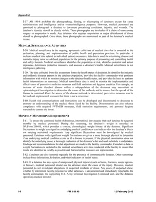Appendix I 
I-37. AR 190-8 prohibits the photographing, filming, or videotaping of detainees except for camp 
administration and intelligence and/or counterintelligence purposes. However, medical personnel are 
permitted to photograph a detainee to document preexisting conditions, injuries, and wounds. The 
detainee’s identity should be clearly visible. These photographs are invaluable if a claim of unnecessary 
surgery or amputation is made. Any detainee who requires amputation or major debridement of tissue 
should be photographed. Once taken, these photographs are maintained as part of the detainee’s medical 
record. 
MEDICAL SURVEILLANCE ACTIVITIES 
I-38. Medical surveillance is the ongoing, systematic collection of medical data that is essential to the 
evaluation, planning, and implementation of public health and prevention practices. In particular, it 
includes medical data related to individual patient encounters; this data is used for calculating disease and 
nonbattle injury rates in a defined population for the primary purpose of preventing and controlling health 
and safety hazards. Medical surveillance identifies the population at risk, identifies potential and actual 
exposures, determines protective measures, and assesses a detainee’s health. Medical surveillance is not 
intelligence gathering. 
I-39. The data collected from this assessment forms the health status of detainees. It identifies the endemic 
and epidemic diseases present in the detainee population, provides the facility commander with pertinent 
information with which to monitor changes in the detainee health status, and provides the basis to perform 
health interventions as necessary. Medical surveillance data is used to monitor the implementation and 
effectiveness of preventive medicine measures and field sanitation and hygiene practices. For example, an 
increase of acute diarrheal disease within a subpopulation of the detainees may necessitate an 
epidemiological investigation to determine the cause of the outbreak and to ensure that the spread of the 
disease is contained. Once the source of the disease outbreak is determined, preventive measures can be 
devised and implemented to ensure that there is not a recurrence. 
I-40. Health risk communications and instructions can be developed and disseminated to detainees to 
promote an understanding of the medical threat faced by the facility. Dissemination can also enhance 
compliance with required PVTMED measures, field sanitation requirements, and personal hygiene 
standards to counter the threat. 
MONTHLY MONITORING REQUIREMENT 
I-41. To ensure the continued health of detainees, international laws require that each detainee be screened 
monthly by medical personnel. During this screening, the detainee’s weight is recorded on 
DA Form 2664-R, which provides a concise, chronological weight history of the detainee. Significant 
fluctuations in weight can signal an underlying medical condition or can indicate that the detainee’s diet is 
not meeting nutritional requirements. Any significant fluctuations must be investigated by medical 
personnel. Detainees with significant weight fluctuations are given a more thorough physical to determine 
if an underlying medical condition exists or if a disease is present. If the physical examination does not 
identify the underlying cause, a thorough evaluation of the detainee’s diet and work schedule is undertaken. 
Findings and recommendations for diet adjustment are made to the facility commander. Cumulative data on 
weight fluctuations is included in the medical surveillance activities conducted at the facility to ensure that 
trends are identified as rapidly as possible and that corrective measures are implemented. 
I-42. Detainees are also screened regularly for the presence of communicable diseases. Other screenings 
include louse infestations, hydration, and other indicators of health status. 
I-43. If a detainee has any signs of unexplained physical injuries (such as burns, fractures, severe sprains, 
or bruises), medical personnel should ask the detainee about the cause of the injury. However, medical 
personnel do not investigate allegations or suspected incidents of abuse. Any cases of suspected abuse, 
whether by internment facility personnel or other detainees, is documented and immediately reported to the 
facility commander, the supporting U.S. Army Criminal Investigation Command unit, and the detainee 
operations medical director. 
I-8 FM 3-39.40 12 February 2010 
 
