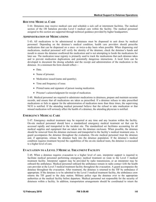 Medical Support to Detainee Operations 
ROUTINE MEDICAL CARE 
I-44. Detainees may receive medical care and schedule a sick call at internment facilities. The medical 
section of the I/R battalion provides Level I medical care within the facility. The medical personnel 
assigned to this section are supported through technical guidance provided by higher headquarters. 
ADMINISTRATION OF MEDICATIONS 
I-45. All medications to be administered to detainees must be dispensed in unit doses by medical 
personnel. Depending on the detainee’s medical condition, health care providers should prescribe 
medications that can be dispensed on a once- or twice-a-day basis when possible. When dispensing oral 
medications, medical personnel will verify the identity of the detainee, check the detainee’s hands and 
mouth to ensure the detainee swallowed the medication and is not attempting to horde the medications for 
later use. The medication issue registry is primarily used to track the medications that each detainee takes 
and to prevent medication duplications and potentially dangerous interactions. A local form can be 
developed to document the dosing schedule and the receipt and administration of the medication to the 
detainee. At a minimum the form should reflect— 
• Date. 
• Name of prisoner. 
• Medication issued (name and quantity). 
• Time and frequency of issue. 
• Printed name and signature of person issuing medication. 
• Prisoner’s acknowledgment for receipt of medication. 
I-46. Medical personnel are required to administer medications to detainees, prepare and maintain accurate 
records, and ensure that all medications are taken as prescribed. If a detainee refuses to take prescribed 
medications or fails to appear for the administration of medication more than three times, the supervising 
NCO is notified. If the attending medical personnel believe that the refusal to take medication or that 
missed medication will seriously affect the health of a detainee, the attending physician is notified. 
EMERGENCY MEDICAL CARE 
I-47. Emergency medical treatment may be required at any time and any location within the facility. 
On-site medical personnel should have a standardized emergency medical treatment set that can be 
accessed rapidly and transported to the incident site. The standardized set facilitates accounting for all 
medical supplies and equipment that are taken into the detainee enclosure. When possible, the detainee 
should be removed from the detainee enclosure and transported to the facility’s medical treatment area. A 
guard accompanies the detainee throughout the evaluation. On-site medical personnel treat the detainee 
and, if appropriate, release the detainee back into the detainee population. If the detainee’s medical 
condition requires treatment beyond the capabilities of the on-site medical team, the detainee is evacuated 
to a higher level of care. 
EVACUATION TO A LEVEL 3 MEDICAL TREATMENT FACILITY 
I-48. When a detainee requires evacuation to a higher level of care, interpreter support is required to 
facilitate medical personnel performing emergency medical treatment en route to the Level 3 medical 
treatment facility. Interpreter support may be provided by radio transmission, or an interpreter may be 
onboard the ambulance. Medical personnel onboard the ambulance remain in radio contact with the health 
care provider at the Level 3 medical treatment facility throughout the evacuation. A guard accompanies the 
detainee throughout the evacuation. After treatment, the detainee is returned to the TIF by ambulance if 
appropriate. If the detainee is to be admitted to the Level 3 medical treatment facility, the ambulance crew 
returns the TIF guard to the duty station. Military police sign the detainee over to the appropriate 
authorities at the medical facility before departure. Medical personnel not responsible for the security of 
detainees within a facility. In addition, transportation arrangements should be coordinated to return the 
12 February 2010 FM 3-39.40 I-9 
 