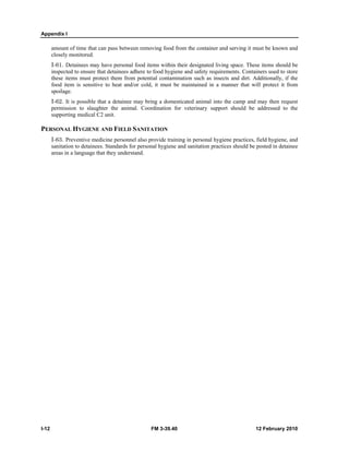 Appendix I 
amount of time that can pass between removing food from the container and serving it must be known and 
closely monitored. 
I-61. Detainees may have personal food items within their designated living space. These items should be 
inspected to ensure that detainees adhere to food hygiene and safety requirements. Containers used to store 
these items must protect them from potential contamination such as insects and dirt. Additionally, if the 
food item is sensitive to heat and/or cold, it must be maintained in a manner that will protect it from 
spoilage. 
I-62. It is possible that a detainee may bring a domesticated animal into the camp and may then request 
permission to slaughter the animal. Coordination for veterinary support should be addressed to the 
supporting medical C2 unit. 
PERSONAL HYGIENE AND FIELD SANITATION 
I-63. Preventive medicine personnel also provide training in personal hygiene practices, field hygiene, and 
sanitation to detainees. Standards for personal hygiene and sanitation practices should be posted in detainee 
areas in a language that they understand. 
I-12 FM 3-39.40 12 February 2010 
 