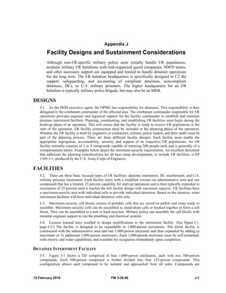 Appendix J 
Facility Designs and Sustainment Considerations 
Although non-I/R-specific military police units initially handle I/R populations, 
modular military I/R battalions with task-organized guard companies, MWD teams, 
and other necessary support are equipped and trained to handle detainee operations 
for the long term. The I/R battalion headquarters is specifically designed to C2 the 
support, safeguarding, and accounting of compliant detainees, noncompliant 
detainees, DCs, or U.S. military prisoners. The higher headquarters for an I/R 
battalion is typically military police brigade, but may also be an MEB. 
DESIGNS 
J-1. As the DOD executive agent, the OPMG has responsibility for detainees. This responsibility is then 
delegated to the combatant commander of the affected area. The combatant commander responsible for I/R 
operations provides engineer and logistical support for the facility commander to establish and maintain 
detainee internment facilities. Planning, coordinating, and establishing I/R facilities must begin during the 
build-up phase of an operation. This will ensure that the facility is ready to receive I/R populations at the 
start of the operation. I/R facility construction must be included in the planning phase of the operation. 
Whether the I/R facility is built by engineers or contractors, military police leaders and their staffs must be 
part of the planning process. There are three different facility designs. Each facility must enable the 
appropriate segregation, accountability, security, and support of its respective I/R populations. An I/R 
facility normally consists of 1 to 8 compounds capable of interning 500 people each and is generally of a 
semipermanent nature. Examples below depict the minimum-security requirements. An excellent document 
that addresses the planning considerations for all base camp developments, to include I/R facilities, is EP 
1105-3-1, produced by the U.S. Army Corps of Engineers. 
FACILITIES 
J-2. There are three basic focused types of I/R facilities: detainee internment, DC resettlement, and U.S. 
military prisoner internment. Each facility starts with a modified version (an administrative area and one 
compound) that has a limited, 25 percent capability for start-up operations and is then typically expanded in 
increments of 25 percent until it reaches the full facility design with maximum capacity. I/R facilities have 
a maximum-security area with individual cells to provide individual detention. Based on the situation, some 
internment facilities will have individual detention cells only. 
J-3. Maximum-security cell blocks consist of portable cells that are stored on pallets and come ready to 
assemble. Maximum-security cells can be assembled as stand-alone cells or hooked together to form a cell 
block. They can be assembled in a tent or hard structure. Military police can assemble the cell blocks with 
minimal engineer support to run the plumbing and electrical systems. 
J-4. Lessons learned have resulted in design modifications to the internment facility. (See figure J-1, 
page J-2.) The facility is designed to be expandable in 1,000-person increments. The initial facility is 
constructed with the administrative area and one 1,000-person enclosure and then expanded by adding (a 
maximum of 3) additional 1,000-person enclosures. Each 1,000-person enclosure must be self-contained, 
with electric and water capabilities, and available for occupation immediately upon completion. 
DETAINEE INTERNMENT FACILITY 
J-5. Figure J-1 shows a TIF comprised of four 1,000-person enclosures, each with two 500-person 
compounds. Each 500-person compound is further divided into four 125-person compounds. This 
configuration allows each compound to be isolated and approached from all sides. Compounds are 
12 February 2010 FM 3-39.40 J-1 
 