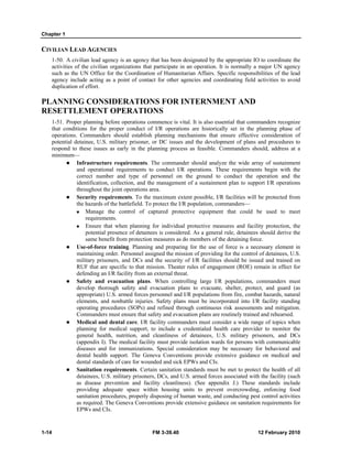 Chapter 1 
CIVILIAN LEAD AGENCIES 
1-50. A civilian lead agency is an agency that has been designated by the appropriate IO to coordinate the 
activities of the civilian organizations that participate in an operation. It is normally a major UN agency 
such as the UN Office for the Coordination of Humanitarian Affairs. Specific responsibilities of the lead 
agency include acting as a point of contact for other agencies and coordinating field activities to avoid 
duplication of effort. 
PLANNING CONSIDERATIONS FOR INTERNMENT AND 
RESETTLEMENT OPERATIONS 
1-51. Proper planning before operations commence is vital. It is also essential that commanders recognize 
that conditions for the proper conduct of I/R operations are historically set in the planning phase of 
operations. Commanders should establish planning mechanisms that ensure effective consideration of 
potential detainee, U.S. military prisoner, or DC issues and the development of plans and procedures to 
respond to these issues as early in the planning process as feasible. Commanders should, address at a 
minimum— 
z Infrastructure requirements. The commander should analyze the wide array of sustainment 
and operational requirements to conduct I/R operations. These requirements begin with the 
correct number and type of personnel on the ground to conduct the operation and the 
identification, collection, and the management of a sustainment plan to support I/R operations 
throughout the joint operations area. 
z Security requirements. To the maximum extent possible, I/R facilities will be protected from 
the hazards of the battlefield. To protect the I/R population, commanders— 
„ Manage the control of captured protective equipment that could be used to meet 
requirements. 
„ Ensure that when planning for individual protective measures and facility protection, the 
potential presence of detainees is considered. As a general rule, detainees should derive the 
same benefit from protection measures as do members of the detaining force. 
z Use-of-force training. Planning and preparing for the use of force is a necessary element in 
maintaining order. Personnel assigned the mission of providing for the control of detainees, U.S. 
military prisoners, and DCs and the security of I/R facilities should be issued and trained on 
RUF that are specific to that mission. Theater rules of engagement (ROE) remain in effect for 
defending an I/R facility from an external threat. 
z Safety and evacuation plans. When controlling large I/R populations, commanders must 
develop thorough safety and evacuation plans to evacuate, shelter, protect, and guard (as 
appropriate) U.S. armed forces personnel and I/R populations from fire, combat hazards, natural 
elements, and nonbattle injuries. Safety plans must be incorporated into I/R facility standing 
operating procedures (SOPs) and refined through continuous risk assessments and mitigation. 
Commanders must ensure that safety and evacuation plans are routinely trained and rehearsed. 
z Medical and dental care. I/R facility commanders must consider a wide range of topics when 
planning for medical support, to include a credentialed health care provider to monitor the 
general health, nutrition, and cleanliness of detainees, U.S. military prisoners, and DCs 
(appendix I). The medical facility must provide isolation wards for persons with communicable 
diseases and for immunizations. Special consideration may be necessary for behavioral and 
dental health support. The Geneva Conventions provide extensive guidance on medical and 
dental standards of care for wounded and sick EPWs and CIs. 
z Sanitation requirements. Certain sanitation standards must be met to protect the health of all 
detainees, U.S. military prisoners, DCs, and U.S. armed forces associated with the facility (such 
as disease prevention and facility cleanliness). (See appendix J.) These standards include 
providing adequate space within housing units to prevent overcrowding, enforcing food 
sanitation procedures, properly disposing of human waste, and conducting pest control activities 
as required. The Geneva Conventions provide extensive guidance on sanitation requirements for 
EPWs and CIs. 
1-14 FM 3-39.40 12 February 2010 
 