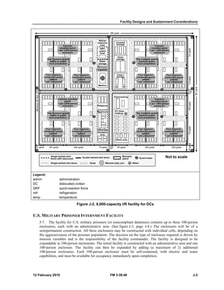 Legen 
admin 
DC 
QRF 
refr 
temp 
nd: 
U.S. M 
MILITARY P 
J-en 
-7. The facili 
nclosures, each 
se 
emipermanent 
the aggressivene 
mission variabl 
ex 
xpandable in 1 
10 
00-hm person enc 
10 
00-person enc 
ca 
apabilities, and 
12 Feb 
ad 
dis 
qu 
ref 
tem 
bruary 2010 
ministration 
slocated civilian 
ick-reaction for 
frigeration 
mperature 
n 
rce 
Figu 
ure J-2. 8,000 
PRISONER IN 
ity for U.S. mi 
h with an adm 
construction. A 
ess of the priso 
les and is the 
00-person incr 
closure. The f 
closures. Each 
d must be avail 
cility Designs a 
0-capacity I/R 
T FACILITY 
rs (or noncomp 
rea. (See figur 
osures may be 
on. The decisio 
y of the facili 
nitial facility is 
hen be expand 
enclosure mu 
ancy immediat 
NTERNMENT 
ilitary prisoner 
ministrative ar 
All three enclo 
oner populatio 
responsibility 
rements. The in 
facility can th 
h 100-person 
able for occup 
Fac 
FM 3-39.40 
0 
facility for 
and Sustainm 
DCs 
pliant detainee 
re J-3, page J-constructed 
es) contains up 
-4.) The enclo 
w 
with individual 
of enclosure r 
er. The facility 
with an admini 
ng (a maximu 
ntained, with 
pletion. 
on on the type 
ity commande 
s constructed w 
ded by addin 
ust be self-con 
tely upon comp 
ment Considera 
ations 
to three 100-p 
osures will be 
cells, dependi 
required is driv 
y is designed 
strative area an 
um of 2) add 
electric and 
person 
e of a 
ing on 
ven by 
to be 
nd one 
itional 
water 
J-3 
 