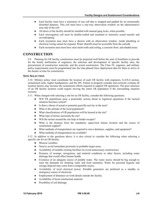 Facility Designs and Sustainment Considerations 
z Each facility must have a minimum of one cell that is stripped and padded for an emotionally 
disturbed detainee. This cell must have a one-way observation window on the administrative 
area side of the cell. 
z All doors of the facility should be installed with manual gang locks, when possible. 
z Each interrogation cell must be double-walled and insulated to minimize sound transfer and 
eavesdropping. 
z Each recreation area must have a shower with an observation window; inside plumbing or 
electrical wiring cannot be exposed. Water shutoffs must be accessible from the catwalk. 
z Each recreation area must have steel mesh walls and ceiling, a concrete floor, and shaded areas. 
CONSTRUCTION 
J-9. Planning for I/R facility construction must be projected well before the start of hostilities to provide 
for the timely notification of engineers, the selection and development of specific facility sites, the 
procurement of construction materials, and the actual construction. The Class IV, engineer, and military 
police requirements must be programmed into the time-phased force deployment data for them to arrive in 
the theater in time for construction. 
SITE SELECTION 
J-10. Military police must coordinate the location of each I/R facility with engineers, G-4/S-4 section, 
sustainment units, higher headquarters, and the HN. Failure to properly consider and correctly evaluate all 
location factors may increase the sustainment efforts required to support I/R operations. The poor selection 
of an I/R facility location could require moving the entire I/R population if the surrounding situation 
worsens. 
J-11. When charged with selecting a site for an I/R facility, consider the following questions: 
z Will I/R populations pose a potentially serious threat to logistical operations if the tactical 
situation becomes critical? 
z Is there a threat of actual or potential guerrilla activity in the area? 
z What is the attitude of the local population? 
z What classifications of I/R populations will be housed at the site? 
z What type of terrain surrounds the site? 
z Will the terrain around the site help or hinder escapes? 
z What is the distance from the mandatory supervised release location and the source of 
sustainment support? 
z What methods of transportation are required to move detainees, supplies, and equipment? 
z What methods of transportation are available? 
J-12. In addition to the questions above, it is also critical to consider the following when selecting a 
specific site for an I/R facility: 
z Mission variables. 
z Need to avoid immediate proximity to probable target areas. 
z Availability of suitable existing facilities (to avoid unnecessary construction). 
z Presence of swamps, mosquitoes, and malarial conditions or other factors, including water 
drainage that would affect human health. 
z Existence of an adequate source of potable water. The water source should be big enough to 
meet the demands for drinking water and food sanitation. Water for personal hygiene and 
sewage disposal may come from a nonpotable source. 
z Availability of local electrical power. Portable generators are preferred as a standby or 
emergency source of electricity. 
z Employment of detainees on work details outside the facility. 
z Availability of local construction material. 
z Possibility of soil drainage. 
12 February 2010 FM 3-39.40 J-5 
 