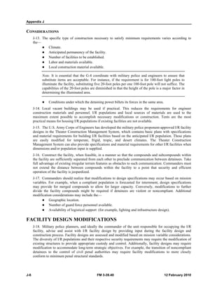 Appendix J 
CONSIDERATIONS 
J-13. The specific type of construction necessary to satisfy minimum requirements varies according to 
the— 
z Climate. 
z Anticipated permanency of the facility. 
z Number of facilities to be established. 
z Labor and materials available. 
z Local construction material available. 
Note. It is essential that the G-4 coordinate with military police and engineers to ensure that 
substitute items are acceptable. For instance, if the requirement is for 100-foot light poles to 
illuminate the facility, substituting five 20-foot poles per one 100-foot pole will not suffice. The 
capabilities of the 20-foot poles are diminished in that the height of the pole is a major factor in 
determining the illuminated area. 
z Conditions under which the detaining power billets its forces in the same area. 
J-14. Local vacant buildings may be used if practical. This reduces the requirements for engineer 
construction materials and personnel. I/R populations and local sources of materials are used to the 
maximum extent possible to accomplish necessary modifications or construction. Tents are the most 
practical means for housing I/R populations if existing facilities are not available. 
J-15. The U.S. Army Corps of Engineers has developed the military police proponent-approved I/R facility 
designs in the Theater Construction Management System, which contains basic plans with specifications 
and material requirements for building I/R facilities based on the anticipated I/R population. These plans 
are easily modified for temperate, frigid, tropic, and desert climates. The Theater Construction 
Management System can also provide specifications and material requirements for other I/R facilities when 
dimensions and/or population input is supplied. 
J-16. Construct the facility, when feasible, in a manner so that the compounds and subcompounds within 
the facility are sufficiently separated from each other to preclude communication between detainees. Take 
full advantage of existing irregular terrain features as obstacles to such communication. Commanders must 
not extend the distance between compounds within the facility to a point that security and efficient 
operation of the facility is jeopardized. 
J-17. Commanders should realize that modifications to design specifications may occur based on mission 
variables. For example, when a compliant population is forecasted for internment, design specifications 
may provide for merged compounds to allow for larger capacity. Conversely, modifications to further 
divide the facility compounds might be required if detainees are violent or noncompliant. Additional 
modification considerations may include the— 
z Geographic location. 
z Number of guard force personnel available. 
z Availability of logistical support (for example, lighting and infrastructure design). 
FACILITY DESIGN MODIFICATIONS 
J-18. Military police planners, and ideally the commander of the unit responsible for occupying the I/R 
facility, advise and assist with I/R facility design by providing input during the facility design and 
construction process. Facility designs are assessed and modified based on mission variable considerations. 
The diversity of I/R populations and their respective security requirements may require the modification of 
existing structures to provide appropriate custody and control. Additionally, facility designs may require 
modification to accommodate long-term strategic objectives. For example, the transition of noncompliant 
detainees to the control of civil penal authorities may require facility modifications to more closely 
conform to minimum penal structural standards. 
J-6 FM 3-39.40 12 February 2010 
 