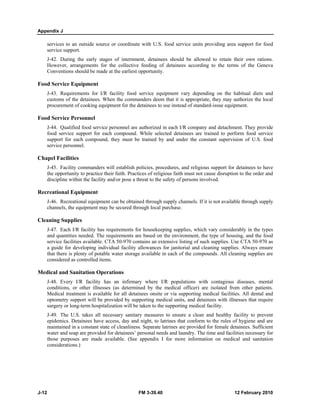 Appendix J 
services to an outside source or coordinate with U.S. food service units providing area support for food 
service support. 
J-42. During the early stages of internment, detainees should be allowed to retain their own rations. 
However, arrangements for the collective feeding of detainees according to the terms of the Geneva 
Conventions should be made at the earliest opportunity. 
Food Service Equipment 
J-43. Requirements for I/R facility food service equipment vary depending on the habitual diets and 
customs of the detainees. When the commanders deem that it is appropriate, they may authorize the local 
procurement of cooking equipment for the detainees to use instead of standard-issue equipment. 
Food Service Personnel 
J-44. Qualified food service personnel are authorized in each I/R company and detachment. They provide 
food service support for each compound. While selected detainees are trained to perform food service 
support for each compound, they must be trained by and under the constant supervision of U.S. food 
service personnel. 
Chapel Facilities 
J-45. Facility commanders will establish policies, procedures, and religious support for detainees to have 
the opportunity to practice their faith. Practices of religious faith must not cause disruption to the order and 
discipline within the facility and/or pose a threat to the safety of persons involved. 
Recreational Equipment 
J-46. Recreational equipment can be obtained through supply channels. If it is not available through supply 
channels, the equipment may be secured through local purchase. 
Cleaning Supplies 
J-47. Each I/R facility has requirements for housekeeping supplies, which vary considerably in the types 
and quantities needed. The requirements are based on the environment, the type of housing, and the food 
service facilities available. CTA 50-970 contains an extensive listing of such supplies. Use CTA 50-970 as 
a guide for developing individual facility allowances for janitorial and cleaning supplies. Always ensure 
that there is plenty of potable water storage available in each of the compounds. All cleaning supplies are 
considered as controlled items. 
Medical and Sanitation Operations 
J-48. Every I/R facility has an infirmary where I/R populations with contagious diseases, mental 
conditions, or other illnesses (as determined by the medical officer) are isolated from other patients. 
Medical treatment is available for all detainees onsite or via supporting medical facilities. All dental and 
optometry support will be provided by supporting medical units, and detainees with illnesses that require 
surgery or long-term hospitalization will be taken to the supporting medical facility. 
J-49. The U.S. takes all necessary sanitary measures to ensure a clean and healthy facility to prevent 
epidemics. Detainees have access, day and night, to latrines that conform to the rules of hygiene and are 
maintained in a constant state of cleanliness. Separate latrines are provided for female detainees. Sufficient 
water and soap are provided for detainees’ personal needs and laundry. The time and facilities necessary for 
those purposes are made available. (See appendix I for more information on medical and sanitation 
considerations.) 
J-12 FM 3-39.40 12 February 2010 
 