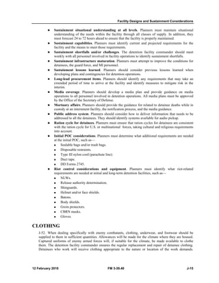 Facility Designs and Sustainment Considerations 
z Sustainment situational understanding at all levels. Planners must maintain situational 
understanding of the needs within the facility through all classes of supply. In addition, they 
must forecast 24 to 72 hours ahead to ensure that the facility is properly maintained. 
z Sustainment capabilities. Planners must identify current and projected requirements for the 
facility and the means to meet those requirements. 
z Sustainment shortfalls and/or challenges. The detention facility commander should meet 
weekly with all personnel involved in facility operations to identify sustainment shortfalls. 
z Sustainment infrastructure maturation. Planners must attempt to improve the conditions for 
detainees, the guard force, and MI personnel. 
z Sustainment lessons learned. Planners should consider previous lessons learned when 
developing plans and contingencies for detention operations. 
z Long-lead procurement items. Planners should identify any requirements that may take an 
extended period of time to arrive at the facility and identify measures to mitigate risk in the 
interim. 
z Media coverage. Planners should develop a media plan and provide guidance on media 
operations to all personnel involved in detention operations. All media plans must be approved 
by the Office of the Secretary of Defense. 
z Mortuary affairs. Planners should provide the guidance for related to detainee deaths while in 
custody at an internment facility, the notification process, and the media guidance. 
z Public address system. Planners should consider how to deliver information that needs to be 
addressed to all the detainees. They should identify systems available for audio pickup. 
z Ration cycle for detainees. Planners must ensure that ration cycles for detainees are consistent 
with the ration cycle for U.S. or multinational forces, taking cultural and religious requirements 
into account. 
z Initial POC considerations. Planners must determine what additional requirements are needed 
at the initial POC, such as— 
„ Sealable bags and/or trash bags. 
„ Disposable restraints. 
„ Type III nylon cord (parachute line). 
„ Duct tape. 
„ DD Forms 2745. 
z Riot control considerations and equipment. Planners must identify what riot-related 
requirements are needed at initial and long-term detention facilities, such as— 
„ NLWs. 
„ Release authority determination. 
„ Shinguards. 
„ Helmet and/or face shields. 
„ Batons. 
„ Body shields. 
„ Groin protectors. 
„ CBRN masks. 
„ Gloves. 
CLOTHING 
J-52. When dealing specifically with enemy combatants, clothing, underwear, and footwear should be 
supplied to them in sufficient quantities. Allowances will be made for the climate where they are housed. 
Captured uniforms of enemy armed forces will, if suitable for the climate, be made available to clothe 
them. The detention facility commander ensures the regular replacement and repair of detainee clothing. 
Detainees who work will receive clothing appropriate to the nature or location of the work demands. 
12 February 2010 FM 3-39.40 J-15 
 