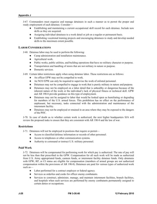Appendix J 
J-67. Commanders must organize and manage detainees in such a manner as to permit the proper and 
ready employment of each detainee. Consider— 
z Establishing and maintaining a current occupational skill record for each detainee. Include new 
skills as they are acquired. 
z Assigning individual detainees to a work detail or job on a regular or permanent basis. 
z Establishing vocational training projects and encouraging detainees to study and develop needed 
skills to the maximum extent possible. 
LABOR CONSIDERATIONS 
J-68. Detainee labor may be used to perform the following: 
z Camp administration and installation maintenance. 
z Agricultural work. 
z Public works, public utilities, and building operations that have no military character or purpose. 
z Transportation and handling of stores that are not military in nature or purpose. 
z Domestic services. 
J-69. Certain labor restrictions apply when using detainee labor. These restrictions are as follows: 
z An officer EPW may not be compelled to work. 
z An NCO EPW can only be required to supervise the work of enlisted personnel. 
z Detainees may not be compelled to engage in work that is purely military in nature and purpose. 
z Detainees may not be employed on a labor detail that is unhealthy or dangerous because of the 
inherent nature of the work or the individual’s lack of physical fitness or technical skill. GPW 
and AR 190-8 provide guidance on this type of employment. 
z Detainees may not be assigned to labor that would be looked upon as humiliating or degrading 
for members of the U.S. armed forces. This prohibition has no effect on the performance of 
unpleasant, but necessary, tasks connected with the administration and maintenance of the 
internment facility. 
z Detainees may not be employed or retained in an area where they may be exposed to the dangers 
of the POC. 
J-70. In case of doubt as to whether certain work is authorized, the next higher headquarters SJA will 
review the proposed tasks to ensure that they are consistent with AR 190-8 and the law of war. 
Restrictions 
J-71. Detainees will not be employed in positions that require or permit— 
z Access to classified defense information or records of other personnel. 
z Access to telephones or other communication systems. 
z Authority to command or instruct U.S. military personnel. 
Paid Work 
J-72. Detainees will be compensated for performing work for which pay is authorized. The rate of pay will 
not be less than that prescribed in the GPW. Compensation for all such work will be made as authorized 
from U.S. Army appropriated funds, canteen funds, or internment facility detainee funds. Only detainees 
with EPW, RP, or CI status are eligible for compensation (members of armed groups are not authorized 
compensation within the provisions of AR 190-8). Detainees are paid for various types of authorized work 
such as— 
z Labor performed for a contract employer or federal agency. 
z Services as orderlies and cooks for officer enemy combatants. 
z Services to construct, administer, manage, and maintain internment facilities, branch facilities, 
and hospitals when such services are performed by enemy combatants permanently assigned to 
certain duties or occupations. 
J-20 FM 3-39.40 12 February 2010 
 