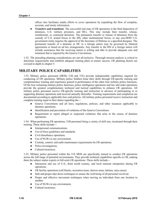 Chapter 1 
officer also facilitates media efforts to cover operations by expediting the flow of complete, 
accurate, and timely information. 
z Transfers and transitions. The successful end state of I/R operations is the final disposition of 
detainees, U.S. military prisoners, and DCs. This may include their transfer, release, 
resettlement, or continued detention. The permanent transfer or release of detainees from the 
custody of U.S. armed forces to the HN, other multinational forces, or any non-DOD U.S. 
government entity requires the approval of the Secretary of Defense or a specified designee. The 
permanent transfer of a detainee or DC to a foreign nation may be governed by bilateral 
agreements or based on ad hoc arrangements. Any transfer to the HN or a foreign nation will 
include assurances that the receiving nation is willing and able to provide adequate care and 
treatment that is required by the Geneva Conventions. 
1-52. The preceding planning considerations are not all-inclusive. Thorough mission analysis is critical to 
determine requirements and establish adequate training plans to ensure success. I/R planning factors are 
covered in depth in chapter 5. 
MILITARY POLICE CAPABILITIES 
1-53. Military police personnel (MOSs 31B and 31E) provide indispensable capabilities required for 
conducting of I/R operations. Military police Soldiers hone their skills through I/R-specific training and 
complementary training and experience gained in performance of the other four military police functions. 
Of the four remaining military police functions, police intelligence operations and law and order operations 
provide the greatest complementary technical and tactical capabilities to enhance I/R operations. All 
military police personnel receive I/R-specific training and instruction in advance of participating in or 
supporting detainee operations and received annually thereafter. Training requirements and completion are 
documented according to applicable laws and policies. All military police personnel receive instruction and 
complete training equal to their duties regarding the— 
z Geneva Conventions and all laws, regulations, policies, and other issuances applicable to 
detainee operations. 
z Identification and prevention of violations of the Geneva Conventions. 
z Requirement to report alleged or suspected violations that arise in the course of detainee 
operations. 
1-54. When performing I/R operations, 31B personnel bring a variety of skill sets, inculcated through their 
training. These skills include— 
z Interpersonal communications. 
z Use-of-force guidelines and standards. 
z Civil disturbance operations. 
z Use of NLWs in any environment. 
z Custody, control, and audit maintenance requirements for I/R operations. 
z Police investigations. 
z Cultural awareness. 
1-55. Military police personnel within the 31E MOS are specifically trained to conduct I/R operations 
across the full range of potential environments. They provide technical capabilities specific to I/R, making 
them the subject matter experts in full-scale I/R operations. These skills include— 
z Interaction and use of U.S., third world country, and local national interpreters during I/R 
operations. 
z I/R facility operations (cell blocks, recreation areas, shower areas, latrines, mess areas). 
z Safe and proper take-down techniques to ensure the well-being of all personnel involved. 
z Proper and effective movement techniques when moving an individual from one location to 
another. 
z Use of NLWs in any environment. 
z Cultural awareness. 
1-16 FM 3-39.40 12 February 2010 
 