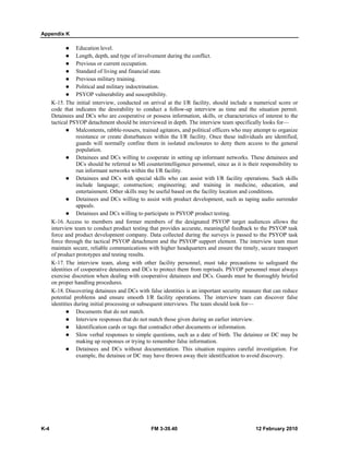 Appendix K 
z Education level. 
z Length, depth, and type of involvement during the conflict. 
z Previous or current occupation. 
z Standard of living and financial state. 
z Previous military training. 
z Political and military indoctrination. 
z PSYOP vulnerability and susceptibility. 
K-15. The initial interview, conducted on arrival at the I/R facility, should include a numerical score or 
code that indicates the desirability to conduct a follow-up interview as time and the situation permit. 
Detainees and DCs who are cooperative or possess information, skills, or characteristics of interest to the 
tactical PSYOP detachment should be interviewed in depth. The interview team specifically looks for— 
z Malcontents, rabble-rousers, trained agitators, and political officers who may attempt to organize 
resistance or create disturbances within the I/R facility. Once these individuals are identified, 
guards will normally confine them in isolated enclosures to deny them access to the general 
population. 
z Detainees and DCs willing to cooperate in setting up informant networks. These detainees and 
DCs should be referred to MI counterintelligence personnel, since as it is their responsibility to 
run informant networks within the I/R facility. 
z Detainees and DCs with special skills who can assist with I/R facility operations. Such skills 
include language; construction; engineering; and training in medicine, education, and 
entertainment. Other skills may be useful based on the facility location and conditions. 
z Detainees and DCs willing to assist with product development, such as taping audio surrender 
appeals. 
z Detainees and DCs willing to participate in PSYOP product testing. 
K-16. Access to members and former members of the designated PSYOP target audiences allows the 
interview team to conduct product testing that provides accurate, meaningful feedback to the PSYOP task 
force and product development company. Data collected during the surveys is passed to the PSYOP task 
force through the tactical PSYOP detachment and the PSYOP support element. The interview team must 
maintain secure, reliable communications with higher headquarters and ensure the timely, secure transport 
of product prototypes and testing results. 
K-17. The interview team, along with other facility personnel, must take precautions to safeguard the 
identities of cooperative detainees and DCs to protect them from reprisals. PSYOP personnel must always 
exercise discretion when dealing with cooperative detainees and DCs. Guards must be thoroughly briefed 
on proper handling procedures. 
K-18. Discovering detainees and DCs with false identities is an important security measure that can reduce 
potential problems and ensure smooth I/R facility operations. The interview team can discover false 
identities during initial processing or subsequent interviews. The team should look for— 
z Documents that do not match. 
z Interview responses that do not match those given during an earlier interview. 
z Identification cards or tags that contradict other documents or information. 
z Slow verbal responses to simple questions, such as a date of birth. The detainee or DC may be 
making up responses or trying to remember false information. 
z Detainees and DCs without documentation. This situation requires careful investigation. For 
example, the detainee or DC may have thrown away their identification to avoid discovery. 
K-4 FM 3-39.40 12 February 2010 
 