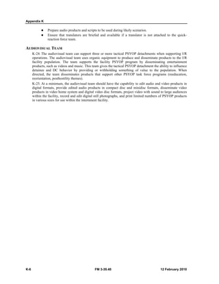 Appendix K 
z Prepare audio products and scripts to be used during likely scenarios. 
z Ensure that translators are briefed and available if a translator is not attached to the quick-reaction 
force team. 
AUDIOVISUAL TEAM 
K-24. The audiovisual team can support three or more tactical PSYOP detachments when supporting I/R 
operations. The audiovisual team uses organic equipment to produce and disseminate products to the I/R 
facility population. The team supports the facility PSYOP program by disseminating entertainment 
products, such as videos and music. This team gives the tactical PSYOP detachment the ability to influence 
detainee and DC behavior by providing or withholding something of value to the population. When 
directed, the team disseminates products that support other PSYOP task force programs (reeducation, 
reorientation, posthostility themes). 
K-25. At a minimum, the audiovisual team should have the capability to edit audio and video products in 
digital formats, provide edited audio products in compact disc and minidisc formats, disseminate video 
products in video home system and digital video disc formats, project video with sound to large audiences 
within the facility, record and edit digital still photographs, and print limited numbers of PSYOP products 
in various sizes for use within the internment facility. 
K-6 FM 3-39.40 12 February 2010 
 