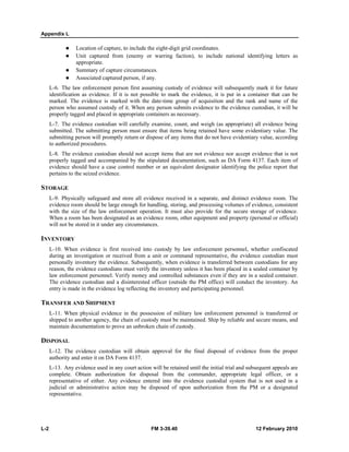 Appendix L 
z Location of capture, to include the eight-digit grid coordinates. 
z Unit captured from (enemy or warring faction), to include national identifying letters as 
appropriate. 
z Summary of capture circumstances. 
z Associated captured person, if any. 
L-6. The law enforcement person first assuming custody of evidence will subsequently mark it for future 
identification as evidence. If it is not possible to mark the evidence, it is put in a container that can be 
marked. The evidence is marked with the date-time group of acquisition and the rank and name of the 
person who assumed custody of it. When any person submits evidence to the evidence custodian, it will be 
properly tagged and placed in appropriate containers as necessary. 
L-7. The evidence custodian will carefully examine, count, and weigh (as appropriate) all evidence being 
submitted. The submitting person must ensure that items being retained have some evidentiary value. The 
submitting person will promptly return or dispose of any items that do not have evidentiary value, according 
to authorized procedures. 
L-8. The evidence custodian should not accept items that are not evidence nor accept evidence that is not 
properly tagged and accompanied by the stipulated documentation, such as DA Form 4137. Each item of 
evidence should have a case control number or an equivalent designator identifying the police report that 
pertains to the seized evidence. 
STORAGE 
L-9. Physically safeguard and store all evidence received in a separate, and distinct evidence room. The 
evidence room should be large enough for handling, storing, and processing volumes of evidence, consistent 
with the size of the law enforcement operation. It must also provide for the secure storage of evidence. 
When a room has been designated as an evidence room, other equipment and property (personal or official) 
will not be stored in it under any circumstances. 
INVENTORY 
L-10. When evidence is first received into custody by law enforcement personnel, whether confiscated 
during an investigation or received from a unit or command representative, the evidence custodian must 
personally inventory the evidence. Subsequently, when evidence is transferred between custodians for any 
reason, the evidence custodians must verify the inventory unless it has been placed in a sealed container by 
law enforcement personnel. Verify money and controlled substances even if they are in a sealed container. 
The evidence custodian and a disinterested officer (outside the PM office) will conduct the inventory. An 
entry is made in the evidence log reflecting the inventory and participating personnel. 
TRANSFER AND SHIPMENT 
L-11. When physical evidence in the possession of military law enforcement personnel is transferred or 
shipped to another agency, the chain of custody must be maintained. Ship by reliable and secure means, and 
maintain documentation to prove an unbroken chain of custody. 
DISPOSAL 
L-12. The evidence custodian will obtain approval for the final disposal of evidence from the proper 
authority and enter it on DA Form 4137. 
L-13. Any evidence used in any court action will be retained until the initial trial and subsequent appeals are 
complete. Obtain authorization for disposal from the commander, appropriate legal officer, or a 
representative of either. Any evidence entered into the evidence custodial system that is not used in a 
judicial or administrative action may be disposed of upon authorization from the PM or a designated 
representative. 
L-2 FM 3-39.40 12 February 2010 
 