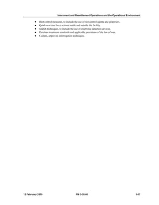 Internment and Resettlement Operations and the Operational Environment 
z Riot control measures, to include the use of riot control agents and dispersers. 
z Quick-reaction force actions inside and outside the facility. 
z Search techniques, to include the use of electronic detection devices. 
z Detainee treatment standards and applicable provisions of the law of war. 
z Current, approved interrogation techniques. 
12 February 2010 FM 3-39.40 1-17 
 