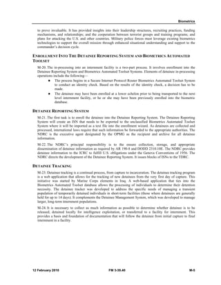 Biometrics 
to prove invaluable. It has provided insights into their leadership structures, recruiting practices, funding 
mechanisms, and relationships; and the cooperation between terrorist groups and training programs; and 
plans for attacking the U.S. and other countries. Military police forces must leverage existing biometrics 
technologies to support the overall mission through enhanced situational understanding and support to the 
commander’s decision cycle. 
ENROLLMENT INTO THE DETAINEE REPORTING SYSTEM AND BIOMETRICS AUTOMATED 
TOOLSET 
M-20. The in-processing into an internment facility is a two-part process. It involves enrollment into the 
Detainee Reporting System and Biometrics Automated Toolset Systems. Elements of detainee in-processing 
operations include the following— 
z The process begins in a Secure Internet Protocol Router Biometrics Automated Toolset System 
to conduct an identity check. Based on the results of the identity check, a decision has to be 
made. 
z The detainee may have been enrolled at a lower echelon prior to being transported to the next 
level internment facility, or he or she may have been previously enrolled into the biometric 
database. 
DETAINEE REPORTING SYSTEM 
M-21. The first task is to enroll the detainee into the Detainee Reporting System. The Detainee Reporting 
System will create an ISN that needs to be exported to the unclassified Biometrics Automated Toolset 
System where it will be imported as a text file into the enrollment wizard. As detainees are collected and 
processed, international laws require that such information be forwarded to the appropriate authorities. The 
NDRC is the executive agent designated by the OPMG as the recipient and archive for all detainee 
information. 
M-22. The NDRC’s principal responsibility is to the ensure collection, storage, and appropriate 
dissemination of detainee information as required by AR 190-8 and DODD 2310.10E. The NDRC provides 
detainee information to the ICRC to fulfill U.S. obligations under the Geneva Conventions of 1956. The 
NDRC directs the development of the Detainee Reporting System. It issues blocks of ISNs to the TDRC. 
DETAINEE TRACKING 
M-23. Detainee tracking is a continual process, from capture to incarceration. The detainee tracking program 
is a web application that allows for the tracking of new detainees from the very first day of capture. This 
initiative was started by Marine Corps elements in Iraq. A web-based application that ties into the 
Biometrics Automated Toolset database allows the processing of individuals to determine their detention 
necessity. The detainee tracker was developed to address the specific needs of managing a transient 
population of temporarily detained individuals in short-term facilities (those where detainees are generally 
held for up to 14 days). It complements the Detainee Management System, which was developed to manage 
larger, long-term internment populations. 
M-24. It is necessary to collect as much information as possible to determine whether detainee is to be 
released, detained locally for intelligence exploitation, or transferred to a facility for internment. This 
provides a basis and foundation of documentation that will follow the detainee from initial capture to final 
internment in a facility. 
12 February 2010 FM 3-39.40 M-5 
 