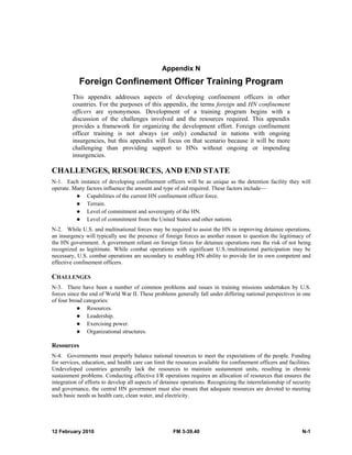 Appendix N 
Foreign Confinement Officer Training Program 
This appendix addresses aspects of developing confinement officers in other 
countries. For the purposes of this appendix, the terms foreign and HN confinement 
officers are synonymous. Development of a training program begins with a 
discussion of the challenges involved and the resources required. This appendix 
provides a framework for organizing the development effort. Foreign confinement 
officer training is not always (or only) conducted in nations with ongoing 
insurgencies, but this appendix will focus on that scenario because it will be more 
challenging than providing support to HNs without ongoing or impending 
insurgencies. 
CHALLENGES, RESOURCES, AND END STATE 
N-1. Each instance of developing confinement officers will be as unique as the detention facility they will 
operate. Many factors influence the amount and type of aid required. These factors include— 
z Capabilities of the current HN confinement officer force. 
z Terrain. 
z Level of commitment and sovereignty of the HN. 
z Level of commitment from the United States and other nations. 
N-2. While U.S. and multinational forces may be required to assist the HN in improving detainee operations, 
an insurgency will typically use the presence of foreign forces as another reason to question the legitimacy of 
the HN government. A government reliant on foreign forces for detainee operations runs the risk of not being 
recognized as legitimate. While combat operations with significant U.S./multinational participation may be 
necessary, U.S. combat operations are secondary to enabling HN ability to provide for its own competent and 
effective confinement officers. 
CHALLENGES 
N-3. There have been a number of common problems and issues in training missions undertaken by U.S. 
forces since the end of World War II. These problems generally fall under differing national perspectives in one 
of four broad categories: 
z Resources. 
z Leadership. 
z Exercising power. 
z Organizational structures. 
Resources 
N-4. Governments must properly balance national resources to meet the expectations of the people. Funding 
for services, education, and health care can limit the resources available for confinement officers and facilities. 
Undeveloped countries generally lack the resources to maintain sustainment units, resulting in chronic 
sustainment problems. Conducting effective I/R operations requires an allocation of resources that ensures the 
integration of efforts to develop all aspects of detainee operations. Recognizing the interrelationship of security 
and governance, the central HN government must also ensure that adequate resources are devoted to meeting 
such basic needs as health care, clean water, and electricity. 
12 February 2010 FM 3-39.40 N-1 
 