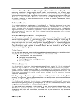 Foreign Confinement Officer Training Program 
confinement officers, who are best trained by other police rather than military trainers. The quick-reaction 
capability of this agency is limited, although they can typically attain the necessary level of trainers when 
provided adequate time to do so. Select Department of Justice corrections specialists trainers to accomplish the 
mission is typically more expensive than the use of military trainers. During intensive counterinsurgencies, the 
effectiveness of civilian corrections advisers and trainers may be limited by the high-threat nature of the 
environment. These forces are most effective when operating in a benign environment or when separate security 
is provided for these trainers. 
Multinational Resources 
N-11. Although their support frequently plays a legitimizing role for U.S. efforts, multinational partners may 
also be willing to materially assist in training HN confinement officers. Some nations may be more willing to 
train HN forces than to provide troops for combat operations. Some multinational forces come with significant 
employment restrictions. Each international contribution is assessed on its own merits, but decisions to decline 
such assistance are rarely made. Good faith efforts to integrate multinational partners and achieve optimum 
effectiveness are required. 
International Military Education and Training Program 
N-12. For more than 50 years, the U.S. military has operated the International Military Education and Training 
program to provide opportunities for foreign personnel to attend U.S. military schools and courses. Most of 
these commissioned officers and NCOs are provided English language training before attending the U.S. 
courses. The United States does instruct courses in Spanish to support the training of Latin American (and other 
Spanishspeaking) armed forces. Competency in the language of the HN is critical for optimal training. While it 
is ideal for the actual trainer to possess the necessary language skills, this will often not be the case; and 
translator support is typically required. 
Contract Support 
N-13. In some cases, additional training support is contracted to enable uniformed forces to be more efficiently 
utilized. Contractor support can be used to provide HN training and education to include— 
z Training personnel at the institutional level. 
z Developing corrections systems. 
z Establishing administrative and logistic systems. 
z Providing translators. 
U.S. Forces Organization 
N-14. Developing HN confinement officers is a complex and challenging mission. The U.S. and multinational 
partners can only succeed if the mission is approached with the same deliberate planning and preparation, 
energetic execution, and appropriate resourcing as are combat aspects of the I/R operation. Accordingly, the 
joint force commander and staff consider potential requirements for developing HN confinement officers as part 
of their initial mission analysis. If required, this task becomes an integral part of all assessments, planning, 
coordination, and preparation. 
N-15. As planning unfolds, mission requirements drive the initial organization for the unit charged with 
developing HN confinement officers. To achieve the unity of effort, a single military police headquarters should 
be given the overall responsibility for mission. 
N-16. For large, multi-Service, long-duration missions, a separate organization which has the sole responsibility 
of developing confinement officers and that is subordinate to the joint force commander may be required. Such 
an organization may be multi-Service, multinational, and interagency. 
N-17. The military police headquarters who is responsible for these programs requires adequate staffing to C2 
of the functions required to support the development of HN confinement officers. In addition to traditional 
military police unit organic staff functions and capabilities, some or all of the following may be required 
augmentation: 
12 February 2010 FM 3-39.40 N-3 
 