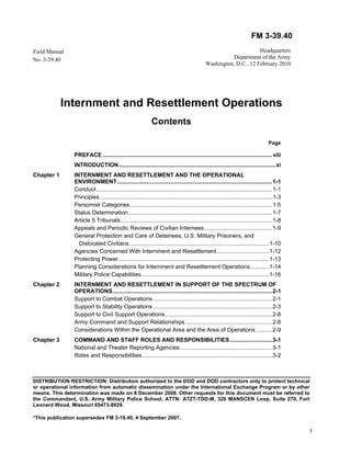 FM 3-39.40 
DISTRIBUTION RESTRICTION: Distribution authorized to the DOD and DOD contractors only to protect technical 
or operational information from automatic dissemination under the International Exchange Program or by other 
means. This determination was made on 8 December 2008. Other requests for this document must be referred to 
the Commandant, U.S. Army Military Police School, ATTN: ATZT-TDD-M, 320 MANSCEN Loop, Suite 270, Fort 
Leonard Wood, Missouri 65473-8929. 
*This publication supersedes FM 3-19.40, 4 September 2007. 
i 
Field Manual 
No. 3-39.40 
Headquarters 
Department of the Army 
Washington, D.C., 12 February 2010 
Internment and Resettlement Operations 
Contents 
Page 
PREFACE ........................................................................................................... viii 
INTRODUCTION ................................................................................................... xi 
Chapter 1 INTERNMENT AND RESETTLEMENT AND THE OPERATIONAL 
ENVIRONMENT .................................................................................................. 1-1 
Conduct ............................................................................................................... 1-1 
Principles ............................................................................................................. 1-3 
Personnel Categories .......................................................................................... 1-5 
Status Determination ........................................................................................... 1-7 
Article 5 Tribunals ................................................................................................ 1-8 
Appeals and Periodic Reviews of Civilian Internees ........................................... 1-9 
General Protection and Care of Detainees, U.S. Military Prisoners, and 
Dislocated Civilians ........................................................................................ 1-10 
Agencies Concerned With Internment and Resettlement ................................. 1-12 
Protecting Power ............................................................................................... 1-13 
Planning Considerations for Internment and Resettlement Operations ............ 1-14 
Military Police Capabilities ................................................................................ 1-16 
Chapter 2 INTERNMENT AND RESETTLEMENT IN SUPPORT OF THE SPECTRUM OF 
OPERATIONS ..................................................................................................... 2-1 
Support to Combat Operations ........................................................................... 2-1 
Support to Stability Operations ........................................................................... 2-3 
Support to Civil Support Operations .................................................................... 2-8 
Army Command and Support Relationships ....................................................... 2-8 
Considerations Within the Operational Area and the Area of Operations .......... 2-9 
Chapter 3 COMMAND AND STAFF ROLES AND RESPONSIBILITIES ........................... 3-1 
National and Theater Reporting Agencies .......................................................... 3-1 
Roles and Responsibilities .................................................................................. 3-2 
 