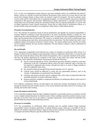 Foreign Confinement Officer Training Program 
N-32. A clear set of appropriate mental, physical, and moral standards needs to be established and enforced. 
Ideally, recruits are centrally screened and inducted. Recruitment centers need to be in areas that are safe and 
secure from insurgent attacks, as these centers are attractive targets for insurgents. All recruits undergo a basic 
security check and be vetted against lists of suspected insurgents. As much as possible, this process should be 
conducted by HN agencies and personnel. Membership in illegal organizations is carefully monitored. Past 
membership need not preclude joining the confinement officers, but any ongoing relationship of a recruit with 
an illegal organization needs constant monitoring. Ensure that no single group of confinement officers or a 
facility contains many prior members of an illegal unit, tribal militia, or other militant faction. 
Promotion Screening/Selection 
N-33. The selection for promotion based on proven performance and aptitude for increased responsibility is 
essential. Objective evaluations ensure that promotion is by merit, not through influence or family ties. Two 
methods may be worth considering for selecting leaders. One is to identify the most competent performers, train 
them, and recommend them for promotion. The second is to identify those with social or professional status 
within the training group, train them, and recommend them for promotion. The first method may lead to more 
competent leaders, but could be resisted for cultural reasons. The second method ensures that the new leader 
will be accepted culturally, but may sacrifice competence. The most effective solution is often a combination of 
the two methods. 
Pay and Benefits 
N-34. Appropriate compensation levels help prevent a culture of corruption in confinement officer forces. It is 
cheaper to spend money for adequate wages and produce effective confinement officers than it is to pay less and 
end up with corrupt and abusive forces that alienate the population. This is especially important for the police, 
who have the greatest opportunity for corruption in the nature of their duties and contact with the civilian 
community. Some important considerations concerning pay include the following: 
z Pay for commissioned officers, NCOs, and technical specialists should be competitive with other 
professions in the HN. Confinement officers need to be paid a sufficient wage so that they are 
not required to supplement their income with part-time jobs or to resort to illegal methods to 
otherwise supplement their salary. 
z Pay should be disbursed through HN government channels, not U.S. channels. 
z Cultural norms should be addressed to ensure that any questionable practices, such as the 
“taxing” of subordinates, are minimized if not eliminated. 
z Good pay and attractive benefits must be combined with a strict code of conduct that allows the 
immediate dismissal of corrupt confinement officers. 
z Pensions should be available to compensate the families of confinement officers in the event of a 
service-related death. 
N-35. Effective confinement officers can help improve the social and economic development of the nation 
through the benefits that each member receives. Every recruit should be provided a basic level of literacy, job 
training, and morals/values training. 
Leader Recruitment and Selection 
N-36. Leadership standards should be high. Candidates should be in good health and pass an academic test that 
is set to a higher standard than those for enlisted recruits. Officer candidates should be carefully vetted to ensure 
that they do not have close ties to any radical or insurgent organization. Those selected for leadership roles 
should already have demonstrated leadership potential. 
Personnel Accountability 
N-37. The accountability of confinement officer personnel must be carefully tracked. Proper personnel 
accountability reduces corruption, particularly in manual banking systems where pay is provided in cash. In 
addition, the number of personnel failing to report for duty can be an indicator of possible attacks, unit morale, 
or insurgent and militia influences upon the confinement officer forces. 
12 February 2010 FM 3-39.40 N-7 
 