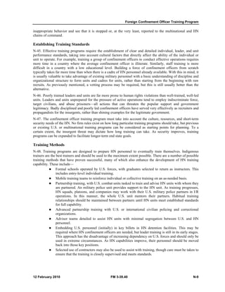 Foreign Confinement Officer Training Program 
inappropriate behavior and see that it is stopped or, at the very least, reported to the multinational and HN 
chains of command. 
Establishing Training Standards 
N-45. Effective training programs require the establishment of clear and detailed individual, leader, and unit 
performance standards, taking into account cultural factors that directly affect the ability of the individual or 
unit to operate. For example, training a group of confinement officers to conduct effective operations requires 
more time in a country where the average confinement officer is illiterate. Similarly, staff training is more 
difficult in a country with a low educational level. Building a force of confinement officers from scratch 
typically takes far more time than when there is a cadre of HN personnel already available. With this in mind, it 
is usually valuable to take advantage of existing military personnel with a basic understanding of discipline and 
organizational structure to form units and cadres for units, rather than starting from the beginning with raw 
recruits. As previously mentioned, a vetting process may be required, but this is still usually better than the 
alternative. 
N-46. Poorly trained leaders and units are far more prone to human rights violations than well-trained, well-led 
units. Leaders and units unprepared for the pressure of active operations tend to employ indiscriminate force, 
target civilians, and abuse prisoners—all actions that can threaten the popular support and government 
legitimacy. Badly disciplined and poorly led confinement officers have served very effectively as recruiters and 
propagandists for the insurgents, rather than shining examples for the legitimate government. 
N-47. The confinement officer training program must take into account the culture, resources, and short-term 
security needs of the HN. No firm rules exist on how long particular training programs should take, but previous 
or existing U.S. or multinational training programs can be considered as starting points for planning. To a 
certain extent, the insurgent threat may dictate how long training can take. As security improves, training 
programs can be expanded to facilitate longer-term end state goals. 
Training Methods 
N-48. Training programs are designed to prepare HN personnel to eventually train themselves. Indigenous 
trainers are the best trainers and should be used to the maximum extent possible. There are a number of possible 
training methods that have proven successful, many of which also enhance the development of HN training 
capability. These include— 
z Formal schools operated by U.S. forces, with graduates selected to return as instructors. This 
includes entry-level individual training. 
z Mobile training teams to reinforce individual or collective training on an as-needed basis. 
z Partnership training, with U.S. combat units tasked to train and advise HN units with whom they 
are partnered. An military police unit provides support to the HN unit. As training progresses, 
HN squads, platoons, and companies may work with their U.S. military police partners in I/R 
operations. In this manner, the whole U.S. unit mentors their partners. Habitual training 
relationships should be maintained between partners until HN units meet established standards 
for full capability. 
z Advanced partnership training with U.S. or international civilian policing and correctional 
organizations. 
z Advisor teams detailed to assist HN units with minimal segregation between U.S. and HN 
personnel. 
z Embedding U.S. personnel (initially) in key billets in HN detention facilities. This may be 
required where HN confinement officers are needed, but leader training is still in its early stages. 
This approach has the disadvantage of increasing dependency on U.S. forces and should only be 
used in extreme circumstances. As HN capabilities improve, their personnel should be moved 
back into those key positions. 
z Selected use of contractors may also be used to assist with training, though care must be taken to 
ensure that the training is closely supervised and meets standards. 
12 February 2010 FM 3-39.40 N-9 
 