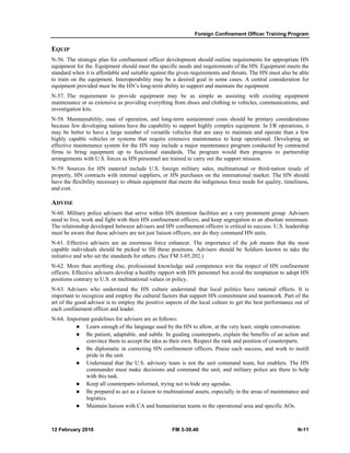 Foreign Confinement Officer Training Program 
EQUIP 
N-56. The strategic plan for confinement officer development should outline requirements for appropriate HN 
equipment for the. Equipment should meet the specific needs and requirements of the HN. Equipment meets the 
standard when it is affordable and suitable against the given requirements and threats. The HN must also be able 
to train on the equipment. Interoperability may be a desired goal in some cases. A central consideration for 
equipment provided must be the HN’s long-term ability to support and maintain the equipment. 
N-57. The requirement to provide equipment may be as simple as assisting with existing equipment 
maintenance or as extensive as providing everything from shoes and clothing to vehicles, communications, and 
investigation kits. 
N-58. Maintainability, ease of operation, and long-term sustainment costs should be primary considerations 
because few developing nations have the capability to support highly complex equipment. In I/R operations, it 
may be better to have a large number of versatile vehicles that are easy to maintain and operate than a few 
highly capable vehicles or systems that require extensive maintenance to keep operational. Developing an 
effective maintenance system for the HN may include a major maintenance program conducted by contracted 
firms to bring equipment up to functional standards. The program would then progress to partnership 
arrangements with U.S. forces as HN personnel are trained to carry out the support mission. 
N-59. Sources for HN materiel include U.S. foreign military sales, multinational or third-nation resale of 
property, HN contracts with internal suppliers, or HN purchases on the international market. The HN should 
have the flexibility necessary to obtain equipment that meets the indigenous force needs for quality, timeliness, 
and cost. 
ADVISE 
N-60. Military police advisers that serve within HN detention facilities are a very prominent group. Advisers 
need to live, work and fight with their HN confinement officers, and keep segregation to an absolute minimum. 
The relationship developed between advisers and HN confinement officers is critical to success. U.S. leadership 
must be aware that these advisers are not just liaison officers, nor do they command HN units. 
N-61. Effective advisers are an enormous force enhancer. The importance of the job means that the most 
capable individuals should be picked to fill these positions. Advisers should be Soldiers known to take the 
initiative and who set the standards for others. (See FM 3-05.202.) 
N-62. More than anything else, professional knowledge and competence win the respect of HN confinement 
officers. Effective advisers develop a healthy rapport with HN personnel but avoid the temptation to adopt HN 
positions contrary to U.S. or multinational values or policy. 
N-63. Advisers who understand the HN culture understand that local politics have national effects. It is 
important to recognize and employ the cultural factors that support HN commitment and teamwork. Part of the 
art of the good advisor is to employ the positive aspects of the local culture to get the best performance out of 
each confinement officer and leader. 
N-64. Important guidelines for advisers are as follows: 
z Learn enough of the language used by the HN to allow, at the very least, simple conversation. 
z Be patient, adaptable, and subtle. In guiding counterparts, explain the benefits of an action and 
convince them to accept the idea as their own. Respect the rank and position of counterparts. 
z Be diplomatic in correcting HN confinement officers. Praise each success, and work to instill 
pride in the unit. 
z Understand that the U.S. advisory team is not the unit command team, but enablers. The HN 
commander must make decisions and command the unit, and military police are there to help 
with this task. 
z Keep all counterparts informed, trying not to hide any agendas. 
z Be prepared to act as a liaison to multinational assets, especially in the areas of maintenance and 
logistics. 
z Maintain liaison with CA and humanitarian teams in the operational area and specific AOs. 
12 February 2010 FM 3-39.40 N-11 
 