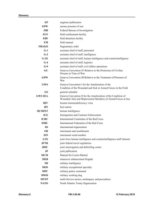 Glossary 
EP engineer publication 
EPW enemy prisoner of war 
FBI Federal Bureau of Investigation 
FCF field confinement facility 
FDF field detention facility 
FM field manual 
FRAGO fragmentary order 
G-1 assistant chief of staff, personnel 
G-2 assistant chief of staff, intelligence 
G-2X assistant chief of staff, human intelligence and counterintelligence 
G-4 assistant chief of staff, logistics 
G-9 assistant chief of staff, civil affairs operations 
GC Geneva Convention IV Relative to the Protection of Civilian 
Persons in Time of War 
GPW Geneva Convention III Relative to the Treatment of Prisoners of 
War 
GWS Geneva Convention I for the Amelioration of the 
Condition of the Wounded and Sick in Armed Forces in the Field 
GS general schedule 
GWS SEA Geneva Convention II for the Amelioration of the Condition of 
Wounded, Sick and Shipwrecked Members of Armed Forces at Sea 
HIV human immunodeficiency virus 
HN host nation 
HUMINT human intelligence 
ICE Immigration and Customs Enforcement 
ICRC International Committee of the Red Cross 
IFRC International Federation of the Red Cross 
IO international organization 
I/R internment and resettlement 
ISN internment serial number 
J-2X joint force human intelligence and counterintelligence staff element 
JFTR joint federal travel regulations 
JIDC joint interrogation and debriefing center 
JP joint publication 
MCM Manual for Courts-Martial 
MEB maneuver enhancement brigade 
MI military intelligence 
MOS military occupational specialty 
MPC military police command 
MWD military working dog 
MTTP multi-Service tactics, techniques, and procedures 
NATO North Atlantic Treaty Organization 
Glossary-2 FM 3-39.40 12 February 2010 
 