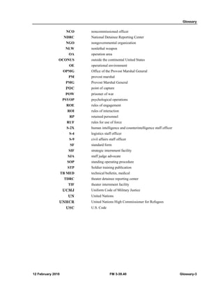 Glossary 
NCO noncommissioned officer 
NDRC National Detainee Reporting Center 
NGO nongovernmental organization 
NLW nonlethal weapon 
OA operation area 
OCONUS outside the continental United States 
OE operational environment 
OPMG Office of the Provost Marshal General 
PM provost marshal 
PMG Provost Marshal General 
POC point of capture 
POW prisoner of war 
PSYOP psychological operations 
ROE rules of engagement 
ROI rules of interaction 
RP retained personnel 
RUF rules for use of force 
S-2X human intelligence and counterintelligence staff officer 
S-4 logistics staff officer 
S-9 civil affairs staff officer 
SF standard form 
SIF strategic internment facility 
SJA staff judge advocate 
SOP standing operating procedure 
STP Soldier training publication 
TB MED technical bulletin, medical 
TDRC theater detainee reporting center 
TIF theater internment facility 
UCMJ Uniform Code of Military Justice 
UN United Nations 
UNHCR United Nations High Commissioner for Refugees 
USC U.S. Code 
12 February 2010 FM 3-39.40 Glossary-3 
 