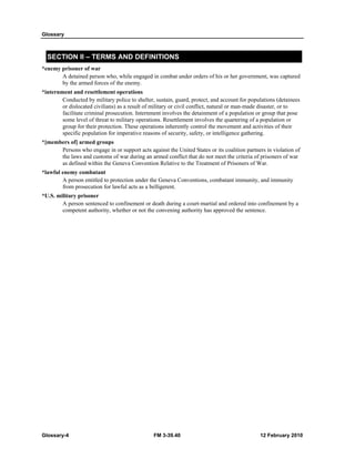 Glossary 
SECTION II – TERMS AND DEFINITIONS 
*enemy prisoner of war 
A detained person who, while engaged in combat under orders of his or her government, was captured 
by the armed forces of the enemy. 
*internment and resettlement operations 
Conducted by military police to shelter, sustain, guard, protect, and account for populations (detainees 
or dislocated civilians) as a result of military or civil conflict, natural or man-made disaster, or to 
facilitate criminal prosecution. Internment involves the detainment of a population or group that pose 
some level of threat to military operations. Resettlement involves the quartering of a population or 
group for their protection. These operations inherently control the movement and activities of their 
specific population for imperative reasons of security, safety, or intelligence gathering. 
*[members of] armed groups 
Persons who engage in or support acts against the United States or its coalition partners in violation of 
the laws and customs of war during an armed conflict that do not meet the criteria of prisoners of war 
as defined within the Geneva Convention Relative to the Treatment of Prisoners of War. 
*lawful enemy combatant 
A person entitled to protection under the Geneva Conventions, combatant immunity, and immunity 
from prosecution for lawful acts as a belligerent. 
*U.S. military prisoner 
A person sentenced to confinement or death during a court-martial and ordered into confinement by a 
competent authority, whether or not the convening authority has approved the sentence. 
Glossary-4 FM 3-39.40 12 February 2010 
 
