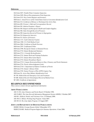 References 
DA Form 5457. Potable Water Container Inspection. 
DA Form 5458. Shower/Decontamination Point Inspection. 
DA Form 5513. Key Control Register and Inventory. 
DD Form 2. Armed Forces of the United States Geneva Convention Identification Card. 
DD Form 214. Certificate of Release or Discharge from Active Duty. 
DD Form 499. Prisoner’s Mail and Correspondence Record. 
DD Form 503. Medical Examiner’s Report. 
DD Form 504. Request and Receipt for Health and Comfort Supplies. 
DD Form 506. Daily Strength Record of Prisoners. 
DD Form 509. Inspection Record of Prisoner in Segregation. 
DD Form 510. Request for Interview. 
DD Form 515. Roster of Prisoners. 
DD Form 1131. Cash Collection Voucher. 
DD Form 1380. U.S. Field Medical Card. 
DD Form 2064. Certificate of Death Overseas. 
DD Form 2707. Confinement Order. 
DD Form 2708. Receipt for Inmate or Detained Person. 
DD Form 2710. Inmate Background Summary. 
DD Form 2711-1. Custody Reclassification. 
DD Form 2712. Inmate Work and Training Evaluation. 
DD Form 2713. Inmate Observation Report. 
DD Form 2714. Inmate Disciplinary Report. 
DD Form 2715-3. Inmate Restoration/Return to Duty, Clemency and Parole Statement. 
DD Form 2716. Parole Acknowledgement Letter. 
DD Form 2716-1. Department of Defense Certificate of Parole. 
DD Form 2718. Inmate’s Release Order. 
DD Form 2745. Enemy Prisoner of War (EPW) Capture Tag. 
DD Form 2A. Active Duty Military Identification Card. 
SF 558. Medical Record–Emergency Care and Treatment. 
SF 600. Medical Record–Chronological Record of Medical Care. 
SF 1402. Certificate of Appointment. 
READINGS RECOMMENDED 
These sources contain relevant supplemental information. 
ARMY PUBLICATIONS 
AR 15-130. Army Clemency and Parole Board. 23 October 1998. 
AR 25-400-2. The Army Records Information Management System (ARIMS). 2 October 2007. 
AR 40-3. Medical, Dental, and Veterinary Care. 22 February 2008. 
AR 190-12. Military Working Dog Program. 4 June 2007. 
AR 385-10. The Army Safety Program. 23 August 2007. 
JOINT AND DEPARTMENT OF DEFENSE PUBLICATIONS 
DODD 5100.46. Foreign Disaster Relief. 4 December 1975. 
DODI 2310.08E. Medical Program Support for Detainee Operations. 6 June 2006. 
References-6 FM 3-39.40 12 February 2010 
 