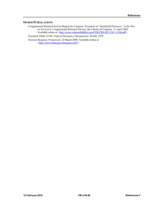 References 
OTHER PUBLICATIONS 
Congressional Research Service Report for Congress. Treatment of “Battlefield Detainees” in the War 
on Terrorism, Congressional Research Service, the Library of Congress. 11 April 2002. 
Available online at <http://www.coherentbabble.com/CRS/CRS-RL31367-11-06.pdf>. 
Executive Order 12148. Federal Emergency Management. 20 July 1979. 
National Response Framework. 22 March 2008. Available online at 
<http://www.fema.gov/emergency/nrf/>. 
12 February 2010 FM 3-39.40 References-7 
 