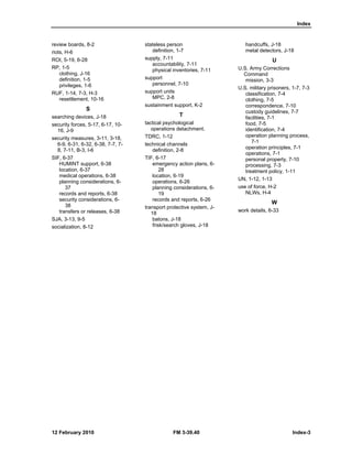 Index 
review boards, 8-2 
riots, H-6 
ROI, 5-19, 6-28 
RP, 1-5 
clothing, J-16 
definition, 1-5 
privileges, 1-6 
RUF, 1-14, 7-3, H-3 
resettlement, 10-16 
S 
searching devices, J-18 
security forces, 5-17, 6-17, 10- 
16, J-9 
security measures, 3-11, 3-18, 
6-9, 6-31, 6-32, 6-38, 7-7, 7- 
8, 7-11, B-3, I-6 
SIF, 6-37 
HUMINT support, 6-38 
location, 6-37 
medical operations, 6-38 
planning considerations, 6- 
37 
records and reports, 6-38 
security considerations, 6- 
38 
transfers or releases, 6-38 
SJA, 3-13, 9-5 
socialization, 8-12 
stateless person 
definition, 1-7 
supply, 7-11 
accountability, 7-11 
physical inventories, 7-11 
support 
personnel, 7-10 
support units 
MPC, 2-8 
sustainment support, K-2 
T 
tactical psychological 
operations detachment. 
TDRC, 1-12 
technical channels 
definition, 2-8 
TIF, 6-17 
emergency action plans, 6- 
28 
location, 6-19 
operations, 6-26 
planning considerations, 6- 
19 
records and reports, 6-26 
transport protective system, J- 
18 
batons, J-18 
frisk/search gloves, J-18 
handcuffs, J-18 
metal detectors, J-18 
U 
U.S. Army Corrections 
Command 
mission, 3-3 
U.S. military prisoners, 1-7, 7-3 
classification, 7-4 
clothing, 7-5 
correspondence, 7-10 
custody guidelines, 7-7 
facilities, 7-1 
food, 7-5 
identification, 7-4 
operation planning process, 
7-1 
operation principles, 7-1 
operations, 7-1 
personal property, 7-10 
processing, 7-3 
treatment policy, 1-11 
UN, 1-12, 1-13 
use of force, H-2 
NLWs, H-4 
W 
work details, 6-33 
12 February 2010 FM 3-39.40 Index-3 
 