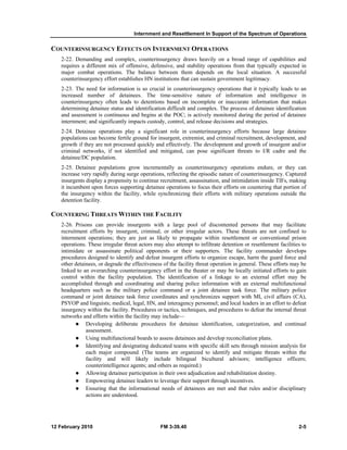 Internment and Resettlement In Support of the Spectrum of Operations 
COUNTERINSURGENCY EFFECTS ON INTERNMENT OPERATIONS 
2-22. Demanding and complex, counterinsurgency draws heavily on a broad range of capabilities and 
requires a different mix of offensive, defensive, and stability operations from that typically expected in 
major combat operations. The balance between them depends on the local situation. A successful 
counterinsurgency effort establishes HN institutions that can sustain government legitimacy. 
2-23. The need for information is so crucial in counterinsurgency operations that it typically leads to an 
increased number of detainees. The time-sensitive nature of information and intelligence in 
counterinsurgency often leads to detentions based on incomplete or inaccurate information that makes 
determining detainee status and identification difficult and complex. The process of detainee identification 
and assessment is continuous and begins at the POC; is actively monitored during the period of detainee 
internment; and significantly impacts custody, control, and release decisions and strategies. 
2-24. Detainee operations play a significant role in counterinsurgency efforts because large detainee 
populations can become fertile ground for insurgent, extremist, and criminal recruitment, development, and 
growth if they are not processed quickly and effectively. The development and growth of insurgent and/or 
criminal networks, if not identified and mitigated, can pose significant threats to I/R cadre and the 
detainee/DC population. 
2-25. Detainee populations grow incrementally as counterinsurgency operations endure, or they can 
increase very rapidly during surge operations, reflecting the episodic nature of counterinsurgency. Captured 
insurgents display a propensity to continue recruitment, assassination, and intimidation inside TIFs, making 
it incumbent upon forces supporting detainee operations to focus their efforts on countering that portion of 
the insurgency within the facility, while synchronizing their efforts with military operations outside the 
detention facility. 
COUNTERING THREATS WITHIN THE FACILITY 
2-26. Prisons can provide insurgents with a large pool of discontented persons that may facilitate 
recruitment efforts by insurgent, criminal, or other irregular actors. These threats are not confined to 
internment operations; they are just as likely to propagate within resettlement or conventional prison 
operations. These irregular threat actors may also attempt to infiltrate detention or resettlement facilities to 
intimidate or assassinate political opponents or their supporters. The facility commander develops 
procedures designed to identify and defeat insurgent efforts to organize escape, harm the guard force and 
other detainees, or degrade the effectiveness of the facility threat operation in general. These efforts may be 
linked to an overarching counterinsurgency effort in the theater or may be locally initiated efforts to gain 
control within the facility population. The identification of a linkage to an external effort may be 
accomplished through and coordinating and sharing police information with an external multifunctional 
headquarters such as the military police command or a joint detainee task force. The military police 
command or joint detainee task force coordinates and synchronizes support with MI, civil affairs (CA), 
PSYOP and linguists; medical, legal, HN, and interagency personnel; and local leaders in an effort to defeat 
insurgency within the facility. Procedures or tactics, techniques, and procedures to defeat the internal threat 
networks and efforts within the facility may include— 
z Developing deliberate procedures for detainee identification, categorization, and continual 
assessment. 
z Using multifunctional boards to assess detainees and develop reconciliation plans. 
z Identifying and designating dedicated teams with specific skill sets through mission analysis for 
each major compound. (The teams are organized to identify and mitigate threats within the 
facility and will likely include bilingual bicultural advisors; intelligence officers; 
counterintelligence agents; and others as required.) 
z Allowing detainee participation in their own adjudication and rehabilitation destiny. 
z Empowering detainee leaders to leverage their support through incentives. 
z Ensuring that the informational needs of detainees are met and that rules and/or disciplinary 
actions are understood. 
12 February 2010 FM 3-39.40 2-5 
 