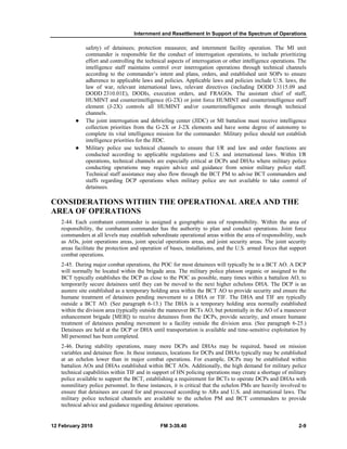 Internment and Resettlement In Support of the Spectrum of Operations 
safety) of detainees; protection measures; and internment facility operation. The MI unit 
commander is responsible for the conduct of interrogation operations, to include prioritizing 
effort and controlling the technical aspects of interrogation or other intelligence operations. The 
intelligence staff maintains control over interrogation operations through technical channels 
according to the commander’s intent and plans, orders, and established unit SOPs to ensure 
adherence to applicable laws and policies. Applicable laws and policies include U.S. laws, the 
law of war, relevant international laws, relevant directives (including DODD 3115.09 and 
DODD 2310.01E), DODIs, execution orders, and FRAGOs. The assistant chief of staff, 
HUMINT and counterintelligence (G-2X) or joint force HUMINT and counterintelligence staff 
element (J-2X) controls all HUMINT and/or counterintelligence units through technical 
channels. 
z The joint interrogation and debriefing center (JIDC) or MI battalion must receive intelligence 
collection priorities from the G-2X or J-2X elements and have some degree of autonomy to 
complete its vital intelligence mission for the commander. Military police should not establish 
intelligence priorities for the JIDC. 
z Military police use technical channels to ensure that I/R and law and order functions are 
conducted according to applicable regulations and U.S. and international laws. Within I/R 
operations, technical channels are especially critical at DCPs and DHAs where military police 
conducting operations may require advice and guidance from senior military police staff. 
Technical staff assistance may also flow through the BCT PM to advise BCT commanders and 
staffs regarding DCP operations when military police are not available to take control of 
detainees. 
CONSIDERATIONS WITHIN THE OPERATIONAL AREA AND THE 
AREA OF OPERATIONS 
2-44. Each combatant commander is assigned a geographic area of responsibility. Within the area of 
responsibility, the combatant commander has the authority to plan and conduct operations. Joint force 
commanders at all levels may establish subordinate operational areas within the area of responsibility, such 
as AOs, joint operations areas, joint special operations areas, and joint security areas. The joint security 
areas facilitate the protection and operation of bases, installations, and the U.S. armed forces that support 
combat operations. 
2-45. During major combat operations, the POC for most detainees will typically be in a BCT AO. A DCP 
will normally be located within the brigade area. The military police platoon organic or assigned to the 
BCT typically establishes the DCP as close to the POC as possible, many times within a battalion AO, to 
temporarily secure detainees until they can be moved to the next higher echelons DHA. The DCP is an 
austere site established as a temporary holding area within the BCT AO to provide security and ensure the 
humane treatment of detainees pending movement to a DHA or TIF. The DHA and TIF are typically 
outside a BCT AO. (See paragraph 6-13.) The DHA is a temporary holding area normally established 
within the division area (typically outside the maneuver BCTs AO, but potentially in the AO of a maneuver 
enhancement brigade [MEB]) to receive detainees from the DCPs, provide security, and ensure humane 
treatment of detainees pending movement to a facility outside the division area. (See paragraph 6-25.) 
Detainees are held at the DCP or DHA until transportation is available and time-sensitive exploitation by 
MI personnel has been completed. 
2-46. During stability operations, many more DCPs and DHAs may be required, based on mission 
variables and detainee flow. In these instances, locations for DCPs and DHAs typically may be established 
at an echelon lower than in major combat operations. For example, DCPs may be established within 
battalion AOs and DHAs established within BCT AOs. Additionally, the high demand for military police 
technical capabilities within TIF and in support of HN policing operations may create a shortage of military 
police available to support the BCT, establishing a requirement for BCTs to operate DCPs and DHAs with 
nonmilitary police personnel. In these instances, it is critical that the echelon PMs are heavily involved to 
ensure that detainees are cared for and processed according to ARs and U.S. and international laws. The 
military police technical channels are available to the echelon PM and BCT commanders to provide 
technical advice and guidance regarding detainee operations. 
12 February 2010 FM 3-39.40 2-9 
 