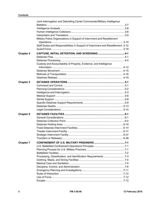 Contents 
Joint Interrogation and Debriefing Center Commander/Military Intelligence 
Battalion .............................................................................................................. 3-7 
Intelligence Analysts ........................................................................................... 3-8 
Human Intelligence Collectors ............................................................................ 3-8 
Interpreters and Translators................................................................................ 3-9 
Military Police Organizations in Support of Internment and Resettlement 
Operations ...................................................................................................... 3-10 
Staff Duties and Responsibilities in Support of Internment and Resettlement . 3-12 
Guard Force ...................................................................................................... 3-18 
Chapter 4 CAPTURE, INITIAL DETENTION, AND SCREENING ...................................... 4-1 
Detainee Flow ..................................................................................................... 4-1 
Detainee Processing ........................................................................................... 4-5 
Custody and Accountability of Property, Evidence, and Intelligence 
Information ..................................................................................................... 4-12 
Detainee Movement .......................................................................................... 4-15 
Methods of Transportation ................................................................................ 4-16 
Detainee Release .............................................................................................. 4-19 
Chapter 5 DETAINEE OPERATIONS ................................................................................. 5-1 
Command and Control ........................................................................................ 5-1 
Planning Considerations ..................................................................................... 5-2 
Intelligence and Interrogation.............................................................................. 5-3 
Medical Support .................................................................................................. 5-6 
Dental Support .................................................................................................... 5-8 
Specific Detainee Support Requirements ........................................................... 5-9 
Detainee Deaths ............................................................................................... 5-13 
Legal Considerations ........................................................................................ 5-14 
Chapter 6 DETAINEE FACILITIES ..................................................................................... 6-1 
General Considerations ...................................................................................... 6-1 
Detainee Collection Point .................................................................................... 6-4 
Detainee Holding Area ...................................................................................... 6-10 
Fixed Detainee Internment Facilities ................................................................. 6-14 
Theater Internment Facility ............................................................................... 6-17 
Strategic Internment Facility ............................................................................. 6-37 
Transfers or Releases ....................................................................................... 6-38 
Chapter 7 CONFINEMENT OF U.S. MILITARY PRISONERS ........................................... 7-1 
U.S. Battlefield Confinement Operations Principles ........................................... 7-1 
Planning Process for U.S. Military Prisoners ...................................................... 7-1 
Battlefield Facilities ............................................................................................. 7-2 
Processing, Classification, and Identification Requirements .............................. 7-3 
Clothing, Meals, and Dining Facilities ................................................................. 7-4 
Medical Care and Sanitation ............................................................................... 7-5 
Discipline, Control, and Administration ............................................................... 7-6 
Emergency Planning and Investigations ........................................................... 7-11 
Rules of Interaction ........................................................................................... 7-12 
Use of Force ...................................................................................................... 7-12 
Escape .............................................................................................................. 7-12 
ii FM 3-39.40 12 February 2010 
 