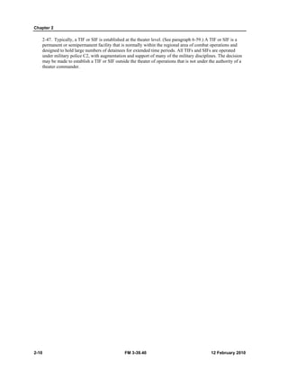 Chapter 2 
2-47. Typically, a TIF or SIF is established at the theater level. (See paragraph 6-59.) A TIF or SIF is a 
permanent or semipermanent facility that is normally within the regional area of combat operations and 
designed to hold large numbers of detainees for extended time periods. All TIFs and SIFs are operated 
under military police C2, with augmentation and support of many of the military disciplines. The decision 
may be made to establish a TIF or SIF outside the theater of operations that is not under the authority of a 
theater commander. 
2-10 FM 3-39.40 12 February 2010 
 