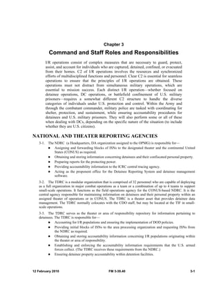 Chapter 3 
Command and Staff Roles and Responsibilities 
I/R operations consist of complex measures that are necessary to guard, protect, 
assist, and account for individuals who are captured, detained, confined, or evacuated 
from their homes. C2 of I/R operations involves the resources and synchronized 
efforts of multidisciplined functions and personnel. Clear C2 is essential for seamless 
operations to ensure that the principles of I/R operations are obtained. These 
operations must not distract from simultaneous military operations, which are 
essential to mission success. Each distinct I/R operation—whether focused on 
detainee operations, DC operations, or battlefield confinement of U.S. military 
prisoners—requires a somewhat different C2 structure to handle the diverse 
categories of individuals under U.S. protection and control. Within the Army and 
through the combatant commander, military police are tasked with coordinating for 
shelter, protection, and sustainment, while ensuring accountability procedures for 
detainees and U.S. military prisoners. They will also perform some or all of these 
when dealing with DCs, depending on the specific nature of the situation (to include 
whether they are U.S. citizens). 
NATIONAL AND THEATER REPORTING AGENCIES 
3-1. The NDRC (a Headquarters, DA organization assigned to the OPMG) is responsible for— 
z Assigning and forwarding blocks of ISNs to the designated theater and the continental United 
States (CONUS) as required. 
z Obtaining and storing information concerning detainees and their confiscated personal property. 
z Preparing reports for the protecting power. 
z Providing accountability information to the ICRC central tracing agency. 
z Acting as the proponent office for the Detainee Reporting System and detainee management 
software. 
3-2. The TDRC is a modular organization that is comprised of 32 personnel who are capable of deploying 
as a full organization in major combat operations as a team or a combination of up to 4 teams to support 
small-scale operations. It functions as the field operations agency for the CONUS-based NDRC. It is the 
central agency responsible for maintaining information on detainees and their personal property within an 
assigned theater of operations or in CONUS. The TDRC is a theater asset that provides detainee data 
management. The TDRC normally colocates with the CDO staff, but may be located at the TIF in small-scale 
operations. 
3-3. The TDRC serves as the theater or area of responsibility repository for information pertaining to 
detainees. The TDRC is responsible for— 
z Accounting for I/R populations and ensuring the implementation of DOD policies. 
z Providing initial blocks of ISNs to the area processing organization and requesting ISNs from 
the NDRC as required. 
z Obtaining and storing accountability information concerning I/R populations originating within 
the theater or area of responsibility. 
z Establishing and enforcing the accountability information requirements that the U.S. armed 
forces collect. (The TDRC receives these requirements from the NDRC.) 
z Ensuring detainee property accountability within detention facilities. 
12 February 2010 FM 3-39.40 3-1 
 