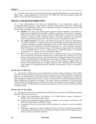 Chapter 3 
3-4. The CDO is responsible for ensuring that information regarding I/R populations is transmitted to the 
NDRC and/or civilian organizations. In the absence of a TDRC, the CDO must coordinate through the 
NDRC to ensure that reporting requirements are met. 
ROLES AND RESPONSIBILITIES 
3-5. A clear understanding of the roles and responsibilities of each organization, agency, and 
corresponding primary positions of responsibility is essential to effective mission execution. The following 
are categories of I/R populations and the various commanders and staffs or multifunctional agencies that 
are involved in the support of I/R operations: 
z Detainees. The Army is the DOD executive agent for detainee operations. The Secretary of 
Defense, Provost Marshal General (PMG), combatant commander, joint task force commander, 
theater PM, and ICRC, along with their respective support staffs, are involved in internment 
operations involving detainees. (Detailed guidance for detainee operations that incorporate 
lessons learned from recent operations in the war on terrorism are presented in chapter 5). 
z U.S. military prisoners. The Army is the DOD executive agent for long-term confinement of 
U.S. military prisoners. U.S. military prisoners must be guarded to prevent escape and cannot be 
confined in immediate association with detainees, DCs, or other foreign nationals who are not 
members of the U.S. armed forces. The PMG; commander, U.S. Army Corrections Command; 
theater PM and the chain of command, along with their respective support staffs, are all involved 
in the confinement process for U.S. military prisoners. (Detailed guidance for battlefield 
confinement of U.S. military prisoners is presented in chapter 7.) 
z DCs. DCs are kept separate from detainees and U.S. military prisoners. DCs are controlled to 
prevent interference with military operations and to protect them from combat. DCs may also 
require assistance during natural or man-made disasters and subsequent humanitarian-assistance 
missions. The Department of Homeland Security, Secretary of Defense, Secretary of the Army, 
and UN High Commissioner for Refugees, along with their respective support staffs, are 
involved in resettlement operations to support and protect DCs. (Detailed guidance for military 
police support to humanitarian-assistance operations and emergency services is presented in 
chapter 10.) 
SECRETARY OF DEFENSE 
3-6. The Secretary of Defense has overall responsibility for matters relating to detainees or DCs. Within 
the DOD, the Under Secretary of Defense for Policy provides for the overall development, coordination, 
approval, and implementation of major DOD policies and plans relating to I/R operations, including the 
final coordination of proposed plans, policies, and new courses of action with DOD components and other 
federal departments and agencies as necessary. The specific division responsible for I/R policy issues 
within the office of the Under Secretary of Defense for Policy is the Deputy Assistant Secretary of Defense 
for Detainee Affairs. The DOD general counsel provides legal advice to the Secretary of Defense and DOD 
on detainee matters. 
SECRETARY OF THE ARMY 
3-7. The Secretary of the Army is designated as the DOD executive agent for the DOD detainee program 
(DODD 2310.01E) and in that role— 
z Ensures that responsibilities and functions of the DOD detainee program according to 
DODD 2310.01E are assigned and executed. 
z Develops and promulgates program guidance, regulations, and instructions necessary for the 
DOD-wide implementation of DODD 2310.01E. 
z Communicates directly with the heads of DOD components, as necessary, to carry out assigned 
functions. 
z Designates a single point of contact (within the DA) who will also provide advice and assistance 
to the Office of the Deputy Secretary of Defense for Detainee Affairs and the Undersecretary of 
Defense for Policy for detainee operations. 
3-2 FM 3-39.40 12 February 2010 
 