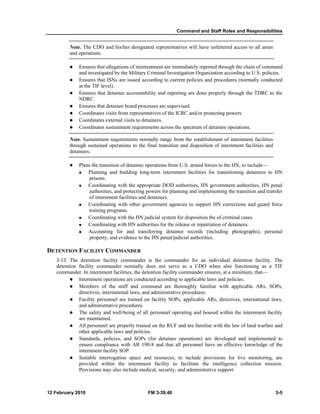 Command and Staff Roles and Responsibilities 
Note. The CDO and his/her designated representatives will have unfettered access to all areas 
and operations. 
z Ensures that allegations of mistreatment are immediately reported through the chain of command 
and investigated by the Military Criminal Investigation Organization according to U.S. policies. 
z Ensures that ISNs are issued according to current policies and procedures (normally conducted 
at the TIF level). 
z Ensures that detainee accountability and reporting are done properly through the TDRC to the 
NDRC. 
z Ensures that detainee board processes are supervised. 
z Coordinates visits from representatives of the ICRC and/or protecting powers. 
z Coordinates external visits to detainees. 
z Coordinates sustainment requirements across the spectrum of detainee operations. 
Note. Sustainment requirements normally range from the establishment of internment facilities 
through sustained operations to the final transition and disposition of internment facilities and 
detainees. 
z Plans the transition of detainee operations from U.S. armed forces to the HN, to include— 
„ Planning and building long-term internment facilities for transitioning detainees to HN 
prisons. 
„ Coordinating with the appropriate DOD authorities, HN government authorities, HN penal 
authorities, and protecting powers for planning and implementing the transition and transfer 
of internment facilities and detainees. 
„ Coordinating with other government agencies to support HN corrections and guard force 
training programs. 
„ Coordinating with the HN judicial system for disposition the of criminal cases. 
„ Coordinating with HN authorities for the release or repatriation of detainees. 
„ Accounting for and transferring detainee records (including photographs), personal 
property, and evidence to the HN penal/judicial authorities. 
DETENTION FACILITY COMMANDER 
3-13. The detention facility commander is the commander for an individual detention facility. The 
detention facility commander normally does not serve as a CDO when also functioning as a TIF 
commander. In internment facilities, the detention facility commander ensures, at a minimum, that— 
z Internment operations are conducted according to applicable laws and policies. 
z Members of the staff and command are thoroughly familiar with applicable ARs, SOPs, 
directives, international laws, and administrative procedures. 
z Facility personnel are trained on facility SOPs, applicable ARs, directives, international laws, 
and administrative procedures. 
z The safety and well-being of all personnel operating and housed within the internment facility 
are maintained. 
z All personnel are properly trained on the RUF and are familiar with the law of land warfare and 
other applicable laws and policies. 
z Standards, policies, and SOPs (for detainee operations) are developed and implemented to 
ensure compliance with AR 190-8 and that all personnel have an effective knowledge of the 
internment facility SOP. 
z Suitable interrogation space and resources, to include provisions for live monitoring, are 
provided within the internment facility to facilitate the intelligence collection mission. 
Provisions may also include medical, security, and administrative support. 
12 February 2010 FM 3-39.40 3-5 
 