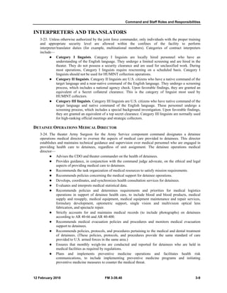 Command and Staff Roles and Responsibilities 
INTERPRETERS AND TRANSLATORS 
3-23. Unless otherwise authorized by the joint force commander, only individuals with the proper training 
and appropriate security level are allowed within the confines of the facility to perform 
interpreter/translator duties (for example, multinational members). Categories of contract interpreters 
include— 
z Category I linguists. Category I linguists are locally hired personnel who have an 
understanding of the English language. They undergo a limited screening and are hired in the 
theater. They do not possess a security clearance and are used for unclassified work. During 
most operations, Category I linguists require rescreening on a scheduled basis. Category I 
linguists should not be used for HUMINT collection operations. 
z Category II linguists. Category II linguists are U.S. citizens who have a native command of the 
target language and a near-native command of the English language. They undergo a screening 
process, which includes a national agency check. Upon favorable findings, they are granted an 
equivalent of a Secret collateral clearance. This is the category of linguist most used by 
HUMINT collectors. 
z Category III linguists. Category III linguists are U.S. citizens who have native command of the 
target language and native command of the English language. These personnel undergo a 
screening process, which includes a special background investigation. Upon favorable findings, 
they are granted an equivalent of a top secret clearance. Category III linguists are normally used 
for high-ranking official meetings and strategic collectors. 
DETAINEE OPERATIONS MEDICAL DIRECTOR 
3-24. The theater Army Surgeon for the Army Service component command designates a detainee 
operations medical director to oversee the aspects of medical care provided to detainees. This director 
establishes and maintains technical guidance and supervision over medical personnel who are engaged in 
providing health care to detainees, regardless of unit assignment. The detainee operations medical 
director— 
z Advises the CDO and theater commander on the health of detainees. 
z Provides guidance, in conjunction with the command judge advocate, on the ethical and legal 
aspects of providing medical care to detainees. 
z Recommends the task organization of medical resources to satisfy mission requirements. 
z Recommends policies concerning the medical support for detainee operations. 
z Develops, coordinates, and synchronizes health consultation services for detainees. 
z Evaluates and interprets medical statistical data. 
z Recommends policies and determines requirements and priorities for medical logistics 
operations in support of detainee health care, to include blood and blood products, medical 
supply and resupply, medical equipment, medical equipment maintenance and repair services, 
formulary development, optometric support, single vision and multivision optical lens 
fabrication, and spectacle repair. 
z Strictly accounts for and maintains medical records (to include photographs) on detainees 
according to AR 40-66 and AR 40-400. 
z Recommends medical evacuation policies and procedures and monitors medical evacuation 
support to detainees. 
z Recommends policies, protocols, and procedures pertaining to the medical and dental treatment 
of detainees. (These policies, protocols, and procedures provide the same standard of care 
provided to U.S. armed forces in the same area.) 
z Ensures that monthly weigh-ins are conducted and reported for detainees who are held in 
medical facilities as required by regulations. 
z Plans and implements preventive medicine operations and facilitates health risk 
communications, to include implementing preventive medicine programs and initiating 
preventive medicine measures to counter the medical threat. 
12 February 2010 FM 3-39.40 3-9 
 