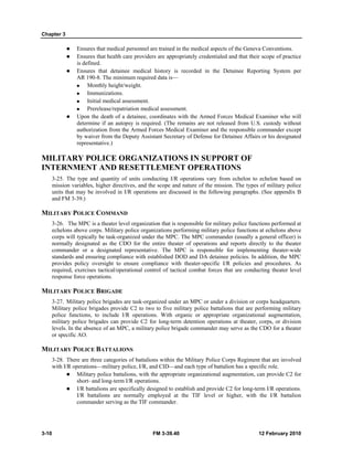Chapter 3 
z Ensures that medical personnel are trained in the medical aspects of the Geneva Conventions. 
z Ensures that health care providers are appropriately credentialed and that their scope of practice 
is defined. 
z Ensures that detainee medical history is recorded in the Detainee Reporting System per 
AR 190-8. The minimum required data is— 
„ Monthly height/weight. 
„ Immunizations. 
„ Initial medical assessment. 
„ Prerelease/repatriation medical assessment. 
z Upon the death of a detainee, coordinates with the Armed Forces Medical Examiner who will 
determine if an autopsy is required. (The remains are not released from U.S. custody without 
authorization from the Armed Forces Medical Examiner and the responsible commander except 
by waiver from the Deputy Assistant Secretary of Defense for Detainee Affairs or his designated 
representative.) 
MILITARY POLICE ORGANIZATIONS IN SUPPORT OF 
INTERNMENT AND RESETTLEMENT OPERATIONS 
3-25. The type and quantity of units conducting I/R operations vary from echelon to echelon based on 
mission variables, higher directives, and the scope and nature of the mission. The types of military police 
units that may be involved in I/R operations are discussed in the following paragraphs. (See appendix B 
and FM 3-39.) 
MILITARY POLICE COMMAND 
3-26. The MPC is a theater level organization that is responsible for military police functions performed at 
echelons above corps. Military police organizations performing military police functions at echelons above 
corps will typically be task-organized under the MPC. The MPC commander (usually a general officer) is 
normally designated as the CDO for the entire theater of operations and reports directly to the theater 
commander or a designated representative. The MPC is responsible for implementing theater-wide 
standards and ensuring compliance with established DOD and DA detainee policies. In addition, the MPC 
provides policy oversight to ensure compliance with theater-specific I/R policies and procedures. As 
required, exercises tactical/operational control of tactical combat forces that are conducting theater level 
response force operations. 
MILITARY POLICE BRIGADE 
3-27. Military police brigades are task-organized under an MPC or under a division or corps headquarters. 
Military police brigades provide C2 to two to five military police battalions that are performing military 
police functions, to include I/R operations. With organic or appropriate organizational augmentation, 
military police brigades can provide C2 for long-term detention operations at theater, corps, or division 
levels. In the absence of an MPC, a military police brigade commander may serve as the CDO for a theater 
or specific AO. 
MILITARY POLICE BATTALIONS 
3-28. There are three categories of battalions within the Military Police Corps Regiment that are involved 
with I/R operations—military police, I/R, and CID—and each type of battalion has a specific role. 
z Military police battalions, with the appropriate organizational augmentation, can provide C2 for 
short- and long-term I/R operations. 
z I/R battalions are specifically designed to establish and provide C2 for long-term I/R operations. 
I/R battalions are normally employed at the TIF level or higher, with the I/R battalion 
commander serving as the TIF commander. 
3-10 FM 3-39.40 12 February 2010 
 