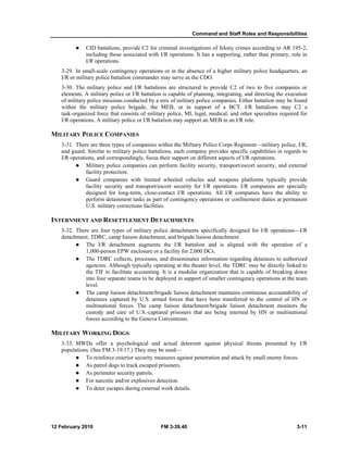 Command and Staff Roles and Responsibilities 
z CID battalions, provide C2 for criminal investigations of felony crimes according to AR 195-2, 
including those associated with I/R operations. It has a supporting, rather than primary, role in 
I/R operations. 
3-29. In small-scale contingency operations or in the absence of a higher military police headquarters, an 
I/R or military police battalion commander may serve as the CDO. 
3-30. The military police and I/R battalions are structured to provide C2 of two to five companies or 
elements. A military police or I/R battalion is capable of planning, integrating, and directing the execution 
of military police missions conducted by a mix of military police companies. Either battalion may be found 
within the military police brigade, the MEB, or in support of a BCT. I/R battalions may C2 a 
task-organized force that consists of military police, MI, legal, medical, and other specialties required for 
I/R operations. A military police or I/R battalion may support an MEB in an I/R role. 
MILITARY POLICE COMPANIES 
3-31. There are three types of companies within the Military Police Corps Regiment––military police, I/R, 
and guard. Similar to military police battalions, each company provides specific capabilities in regards to 
I/R operations, and correspondingly, focus their support on different aspects of I/R operations. 
z Military police companies can perform facility security, transport/escort security, and external 
facility protection. 
z Guard companies with limited wheeled vehicles and weapons platforms typically provide 
facility security and transport/escort security for I/R operations. I/R companies are specially 
designed for long-term, close-contact I/R operations. All I/R companies have the ability to 
perform detainment tasks as part of contingency operations or confinement duties at permanent 
U.S. military corrections facilities. 
INTERNMENT AND RESETTLEMENT DETACHMENTS 
3-32. There are four types of military police detachments specifically designed for I/R operations—I/R 
detachment, TDRC, camp liaison detachment, and brigade liaison detachment. 
z The I/R detachment augments the I/R battalion and is aligned with the operation of a 
1,000-person EPW enclosure or a facility for 2,000 DCs. 
z The TDRC collects, processes, and disseminates information regarding detainees to authorized 
agencies. Although typically operating at the theater level, the TDRC may be directly linked to 
the TIF to facilitate accounting. It is a modular organization that is capable of breaking down 
into four separate teams to be deployed in support of smaller contingency operations at the team 
level. 
z The camp liaison detachment/brigade liaison detachment maintains continuous accountability of 
detainees captured by U.S. armed forces that have been transferred to the control of HN or 
multinational forces. The camp liaison detachment/brigade liaison detachment monitors the 
custody and care of U.S.-captured prisoners that are being interned by HN or multinational 
forces according to the Geneva Conventions. 
MILITARY WORKING DOGS 
3-33. MWDs offer a psychological and actual deterrent against physical threats presented by I/R 
populations. (See FM 3-19.17.) They may be used— 
z To reinforce exterior security measures against penetration and attack by small enemy forces. 
z As patrol dogs to track escaped prisoners. 
z As perimeter security patrols. 
z For narcotic and/or explosives detection. 
z To deter escapes during external work details. 
12 February 2010 FM 3-39.40 3-11 
 