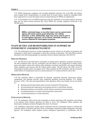 Chapter 3 
3-34. MWD employment compliance and oversight capabilities typically exist at the MPC and military 
police brigade levels. Responsibilities, to include those for kennel masters, should be embedded within 
those organizations to ensure that proper mission-oriented taskings for MWDs are implemented. 
3-35. At the battalion level, the MWD program provides the capabilities of two patrol explosive detection 
dogs and one patrol narcotic detection dog. These MWDs are normally employed exclusively at the 
TIF/SIF levels. 
WARNING 
MWDs, contracted dogs, or any other dog in use by a government 
agency will not be used to guard detainees, U.S. military 
prisoners, or DCs. Additionally, dogs may not be used as part of 
an interrogation approach, nor to harass, intimidate, threaten, or 
coerce a detainee for interrogation purposes. 
STAFF DUTIES AND RESPONSIBILITIES IN SUPPORT OF 
INTERNMENT AND RESETTLEMENT 
3-36. The staff primary function is to help commanders exercise control over all aspects of operations and 
sustainment. Control allows commanders to direct the execution of operations. The staff officers/sections 
described in the following paragraphs are especially critical in detainee operations. (See FM 6-0.) 
PROVOST MARSHAL 
3-37. The PM advises the CDO and/or commanders on military police capabilities, programs, and policies. 
The PM coordinates daily with the commander and staff officers on the employment of military police 
assets and support, ensures that military police planning is practical and flexible, and ensures that plans 
reflect manpower and resources that the military police require. The PM advises the CDO on the C2 
relationship of military police and support assets. When required, the PM coordinates with the movement 
control officer for transportation assets to evacuate detainees, U.S. military prisoners, and/or DCs. 
OPERATIONS OFFICER 
3-38. The operations officer is responsible for planning, organizing, directing, supervising, training, 
coordinating, and reporting activities when conducting operations involving detainees, U.S. military 
prisoners, or DCs. The roles and responsibilities of the operations officer may include, but are not limited 
to— 
z Planning and directing military police activities required for I/R operations. 
z Recommending task organization and assigning missions to subordinate elements. 
z Maintaining detainee accountability and the detainee automated personnel database. 
z Coordinating detainee evacuation and transportation requirements. 
z Transferring detainees to civilian authorities. 
INTELLIGENCE OFFICER 
3-39. The intelligence officer advises the commander on matters pertaining to MI, operations, and training 
at all echelons where detainee operations are likely to occur. The intelligence officer produces and 
disseminates intelligence products throughout the chain of command. 
3-40. Intelligence requirements include specific information that the commander requires to maintain the 
continued control of detainees and those items of information requested by higher headquarters and other 
agencies. The intelligence officer prepares priority intelligence requirements in coordination with the 
3-12 FM 3-39.40 12 February 2010 
 