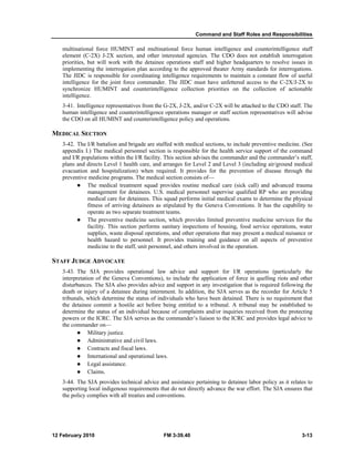 Command and Staff Roles and Responsibilities 
multinational force HUMINT and multinational force human intelligence and counterintelligence staff 
element (C-2X) J-2X section, and other interested agencies. The CDO does not establish interrogation 
priorities, but will work with the detainee operations staff and higher headquarters to resolve issues in 
implementing the interrogation plan according to the approved theater Army standards for interrogations. 
The JIDC is responsible for coordinating intelligence requirements to maintain a constant flow of useful 
intelligence for the joint force commander. The JIDC must have unfettered access to the C-2X/J-2X to 
synchronize HUMINT and counterintelligence collection priorities on the collection of actionable 
intelligence. 
3-41. Intelligence representatives from the G-2X, J-2X, and/or C-2X will be attached to the CDO staff. The 
human intelligence and counterintelligence operations manager or staff section representatives will advise 
the CDO on all HUMINT and counterintelligence policy and operations. 
MEDICAL SECTION 
3-42. The I/R battalion and brigade are staffed with medical sections, to include preventive medicine. (See 
appendix I.) The medical personnel section is responsible for the health service support of the command 
and I/R populations within the I/R facility. This section advises the commander and the commander’s staff, 
plans and directs Level 1 health care, and arranges for Level 2 and Level 3 (including air/ground medical 
evacuation and hospitalization) when required. It provides for the prevention of disease through the 
preventive medicine programs. The medical section consists of— 
z The medical treatment squad provides routine medical care (sick call) and advanced trauma 
management for detainees. U.S. medical personnel supervise qualified RP who are providing 
medical care for detainees. This squad performs initial medical exams to determine the physical 
fitness of arriving detainees as stipulated by the Geneva Conventions. It has the capability to 
operate as two separate treatment teams. 
z The preventive medicine section, which provides limited preventive medicine services for the 
facility. This section performs sanitary inspections of housing, food service operations, water 
supplies, waste disposal operations, and other operations that may present a medical nuisance or 
health hazard to personnel. It provides training and guidance on all aspects of preventive 
medicine to the staff, unit personnel, and others involved in the operation. 
STAFF JUDGE ADVOCATE 
3-43. The SJA provides operational law advice and support for I/R operations (particularly the 
interpretation of the Geneva Conventions), to include the application of force in quelling riots and other 
disturbances. The SJA also provides advice and support in any investigation that is required following the 
death or injury of a detainee during internment. In addition, the SJA serves as the recorder for Article 5 
tribunals, which determine the status of individuals who have been detained. There is no requirement that 
the detainee commit a hostile act before being entitled to a tribunal. A tribunal may be established to 
determine the status of an individual because of complaints and/or inquiries received from the protecting 
powers or the ICRC. The SJA serves as the commander’s liaison to the ICRC and provides legal advice to 
the commander on— 
z Military justice. 
z Administrative and civil laws. 
z Contracts and fiscal laws. 
z International and operational laws. 
z Legal assistance. 
z Claims. 
3-44. The SJA provides technical advice and assistance pertaining to detainee labor policy as it relates to 
supporting local indigenous requirements that do not directly advance the war effort. The SJA ensures that 
the policy complies with all treaties and conventions. 
12 February 2010 FM 3-39.40 3-13 
 